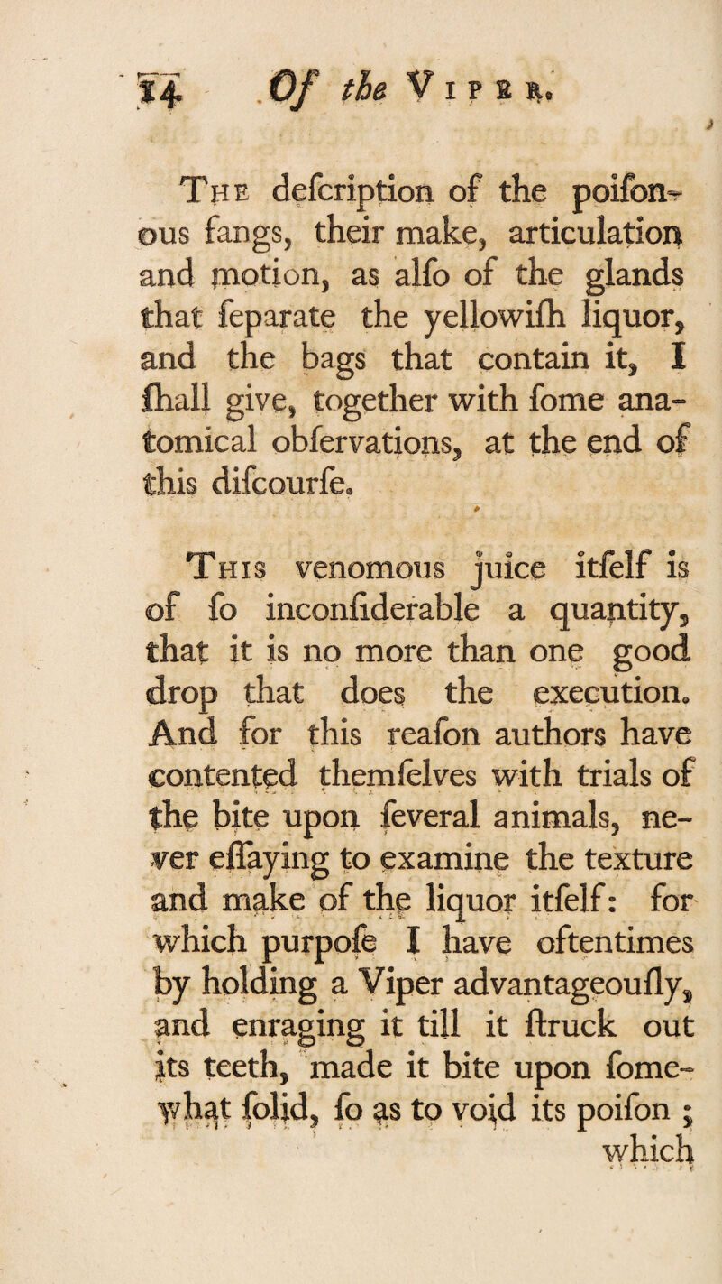 The defcription of the poifon-r ous fangs, their make, articulation and niodon, as alfo of the glands that feparate the yellowifh liquor, and the bags that contain it, I ftiall give, together with fome ana¬ tomical obfervatiops, at the end of this difcourfe. 0 This venomous juice itfelf is of fo inconiiderable a quantity, that it is no more than one good drop that does the execution. And for this reafon authors have contented themlelves with trials of the bite upon feveral animals, ne¬ ver effaying to examine the texture and make of the liquor itfelf: for which purpofe I have oftentimes by holding a Viper advantageoully, and enraging it till it ftruck out its teeth, made it bite upon fome- y/hat folid, fo ^s to void its poifon •