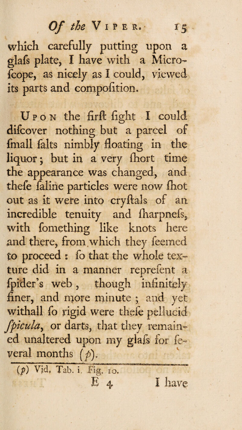 which carefully putting upon a glafs plate, I have with a Micro- fcope, as nicely as I could, viewed its parts and compolition. / Up o N the firft fight I could difcover nothing but a parcel of fmall falts nimbly floating in the liquor; but in a very fhort time the appearance was changed, and thefe faline particles were now fhot out as it were into cryftals of an incredible tenuity and fliarpnefs, with fomething like knots here and there, from.which they feemed to proceed : fo that the whole tex¬ ture did in a manner reprefent a fpider’s web, though infinitely finer, and rqore minute ; and yet withall fo rigid were thefe pellucid fpicula^ or darts, that they remain¬ ed unaltered upon my glafs for fe- yeral months [p). ■ m m,,, ip) Vjd, Tab. i. Fig. 10. IflTflTWlIlT HI iWlill