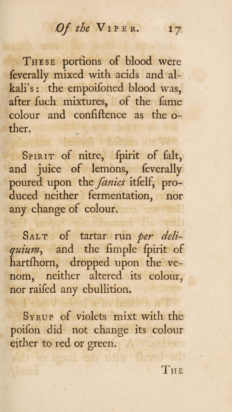 These portions of blood were feverally mixed with acids and al¬ kali’s : the empoifoned blood was, after fuch mixtures, of the fame colour and conliftence as the o^ ther. Spirit of nitre, fpirit of fait, and juice of lemons, feverally poured upon the fanies itfelf, pro¬ duced neither fermentation, nor any change of colour. Salt of tartar run per deli- quium-t and the hmple fpirit of hartfhorn, dropped upon the ve¬ nom, neither altered its colour, nor raifed any ebullition. Syrup of violets mixt with the poifon did not change its colour either to red or green. rr~' 1 HE
