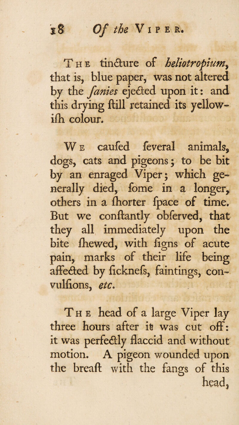 The tindture of heliotropium^ that is, blue paper, was not altered by the Janies ejedted upon it: and this drying ftill retained its yellow- ifh colour. W E caufed feveral animals, dogs, cats and pigeons j to be bit by an enraged Viper; which ge¬ nerally died, fome in a longer, others in a Ihorter fpace of time. But we conftantly obferved, that they all immediately upon the bite fliewed, with llgns of acute pain, marks of their life being alfedbed by licknefs, faintings, con- vullions, etc. The head of a large Viper lay three hours after it was cut off: it was perfedbly flaccid and without motion. A pigeon wounded upon the breaft with the fangs of this head.