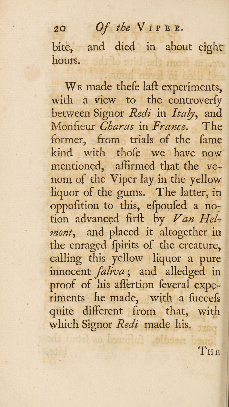 bite, and died in about eight hours. W E made thefe laft experiments, with a view to the controverfy between Signor Redi in Italy^ and Monfieux Char as in France. The former, from trials of the fame kind with thofe we have now mentioned, affirmed that the ve¬ nom of the Viper lay in the yellow liquor of the gums. The latter, in oppohtion to this, elpoufed a no¬ tion advanced firft by Van HeF mont^ and placed it altogether in the enraged Ipirits of the creature, calling this yellow liquor a pure innocent faliva; and alledged in proof of his affertion feveral expe¬ riments he made, with a fuccefs quite different from that, with which Signor Redi made his. The