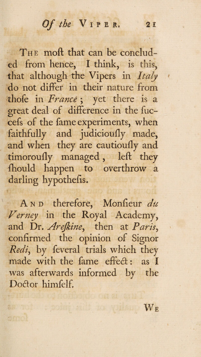 The moft that can be conclud¬ ed from hence, I think, is this, that althoughiiie Vipers in Italy do not differ in their nature from thofe in France ; yet there is a great deal of difference in the fuc- O cefs of the fame experiments, when faithfully and judicioufly made, and when they are cautioufly and timoroufly managed, left they fhould happen to overthrow a darling hypothefts. And therefore, Monfteur dti Verney in the Royal Academy, and Dr. Arefime, then at Paris^ confirmed the opinion of Signor Redi^ by feveral trials which they made with the fame effed;: as I was afterwards informed by the Dodor himfelf. We