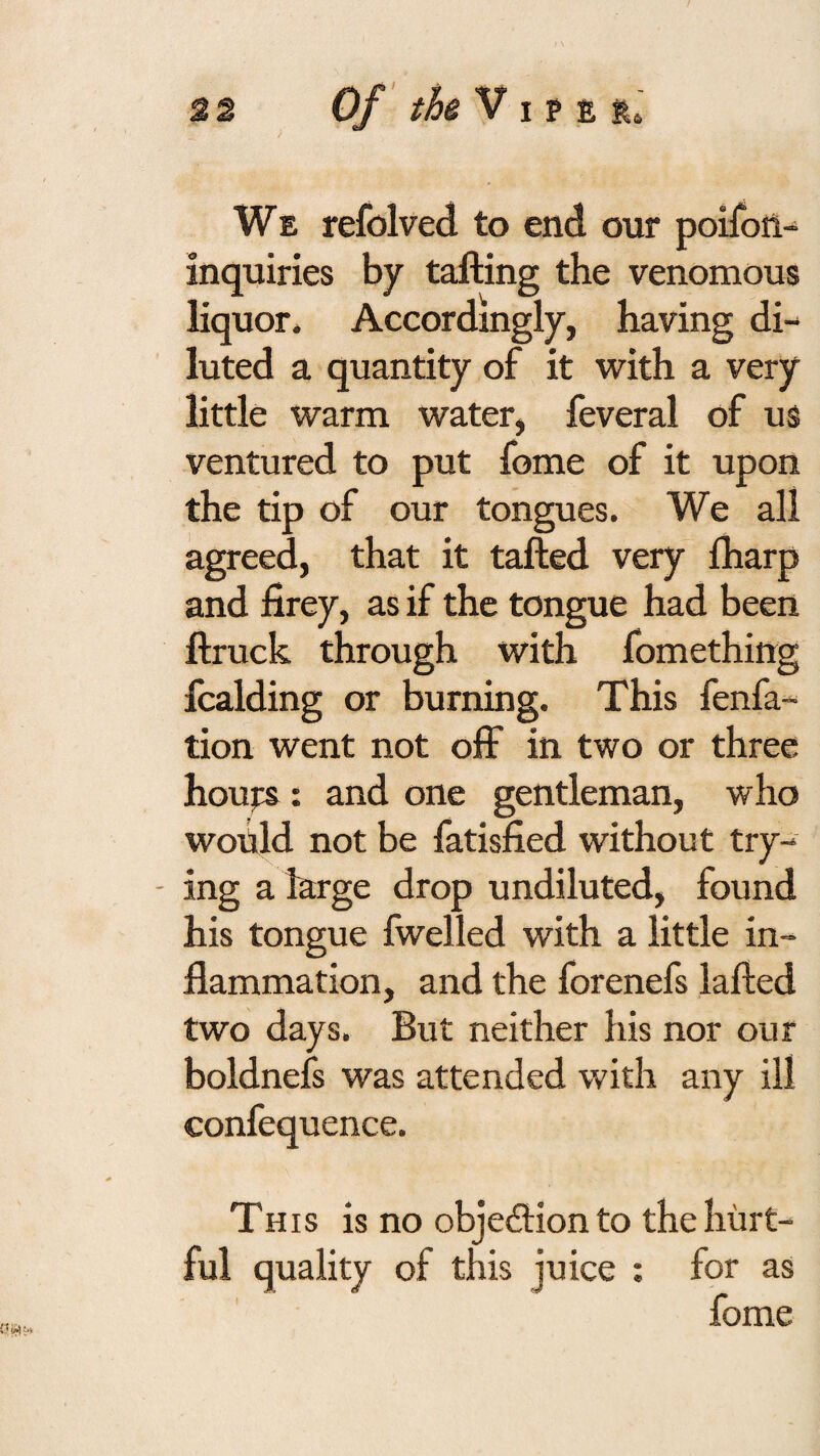 We refolved to end our poifoil- inquiries by tailing the venomous liquor. Accordingly, having di¬ luted a quantity of it with a very little warm water, feveral of us ventured to put feme of it upon the tip of our tongues. We all agreed, that it tailed very Iharp and iirey, as if the tongue had been llruck through with fomething fcalding or burning. This fenfa- tion went not off in two or three houjrs: and one gentleman, who would not be fatisfied without try- - ing a large drop undiluted, found his tongue fwelled with a little in¬ flammation, and the forenefs lalled two days. But neither his nor our boldnefs was attended with any ill confequence. This is no objedlion to the hurt¬ ful quality of this juice : for as fome