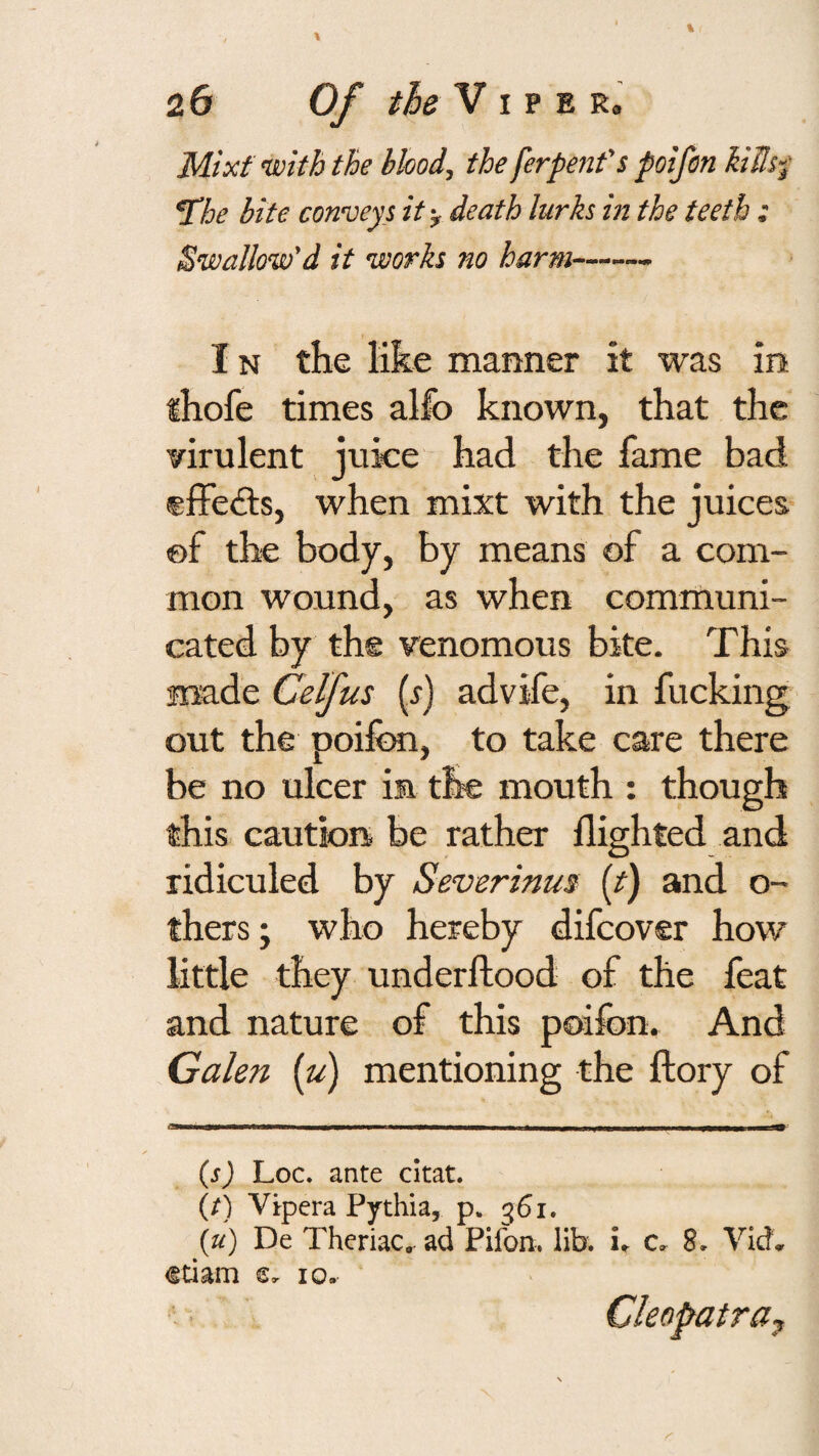 Mixf with the bbod, the ferpent's poifen Mh'i ^he bite conveys it-^ death lurks in the teeth : Swallow'd it works no harm- IN the like manner it was in thofe times allb known, that the virulent juke had the fame bad effects, when mixt with the juices ©f the body, by means of a com¬ mon wound, as when comriiuni- cated by the venomous bite. This made Celfus (r) advife, in fucking out the poifon, to take care there be no ulcer im the mouth : though this cautiors be rather flighted and ridiculed by Severinus [t) and o- thers; who hereby difcover how little they underftood of the feat and nature of this poifon. And Galen {u) mentioning the ftory of (s) Loc. ante citat. (/) Vjpera Pythia, p. 361. (u) De Theriac, ad Pifon. lib. u c. 8. Vid., €tiam e, 10. ‘V Cleopatra^