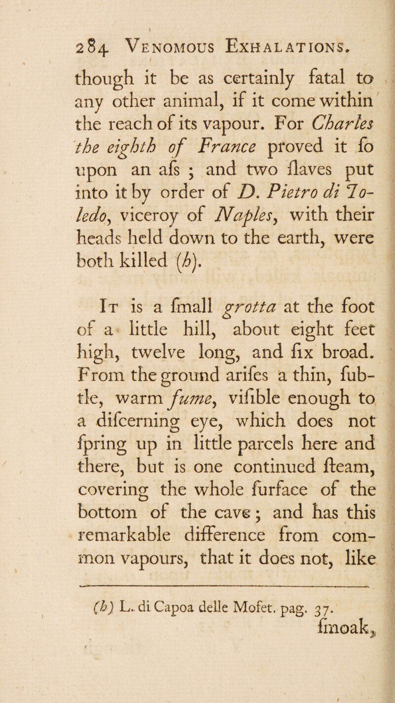 t though it be as certainly fatal to any other animal, if it come within the reach of its vapour. For Charles the eighth of France proved it fo upon an afs ; and two daves put into it by order of D. Pietro di To¬ ledo, viceroy of Naples, with their heads held down to the earth, were both killed (h). It is a fmall grotta at the foot of a little hill, about eight feet high, twelve long, and fix broad. From the ground arifes a thin, fub- tle, warm fume, viflble enough to a difcerning eye, which does not Ipring up in little parcels here and there, but is one continued fleam, covering the whole furfaee of the bottom of the cave ; and has this remarkable difference from com¬ mon vapours, that it does not, like (h) L.diCapoa delle Mofet. pag. 37. lliioakj