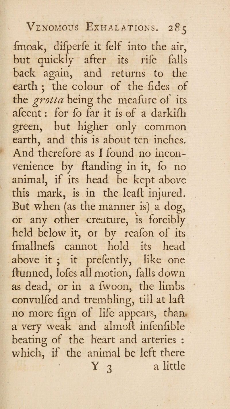fmoak, difperfe it felf into the air, but quickly after its rife falls back again, and returns to the earth ; the colour of the £des of the grotta being the meafure of its afcent; for fb far it is of a darkifh green, but higher only common earth, and this is about ten inches. And therefore as I found no incon¬ venience by ftanding in it, fo no animal, if its head be kept above this mark, is in the leaft injured. ^ But when (as the manner is) a dog, or any other creature, is forcibly held below it, or by reafon of its fmallnefs cannot hold its head above it ; it prefently, like one ftunned, lofes all motion, falls down as dead, or in a fwoon, the limbs ’ convulfed and trembling, till at laft no more fign of life appears, than, a very weak and almoft infenfible beating of the heart and arteries : which, if the animal be left there Y 3 a little