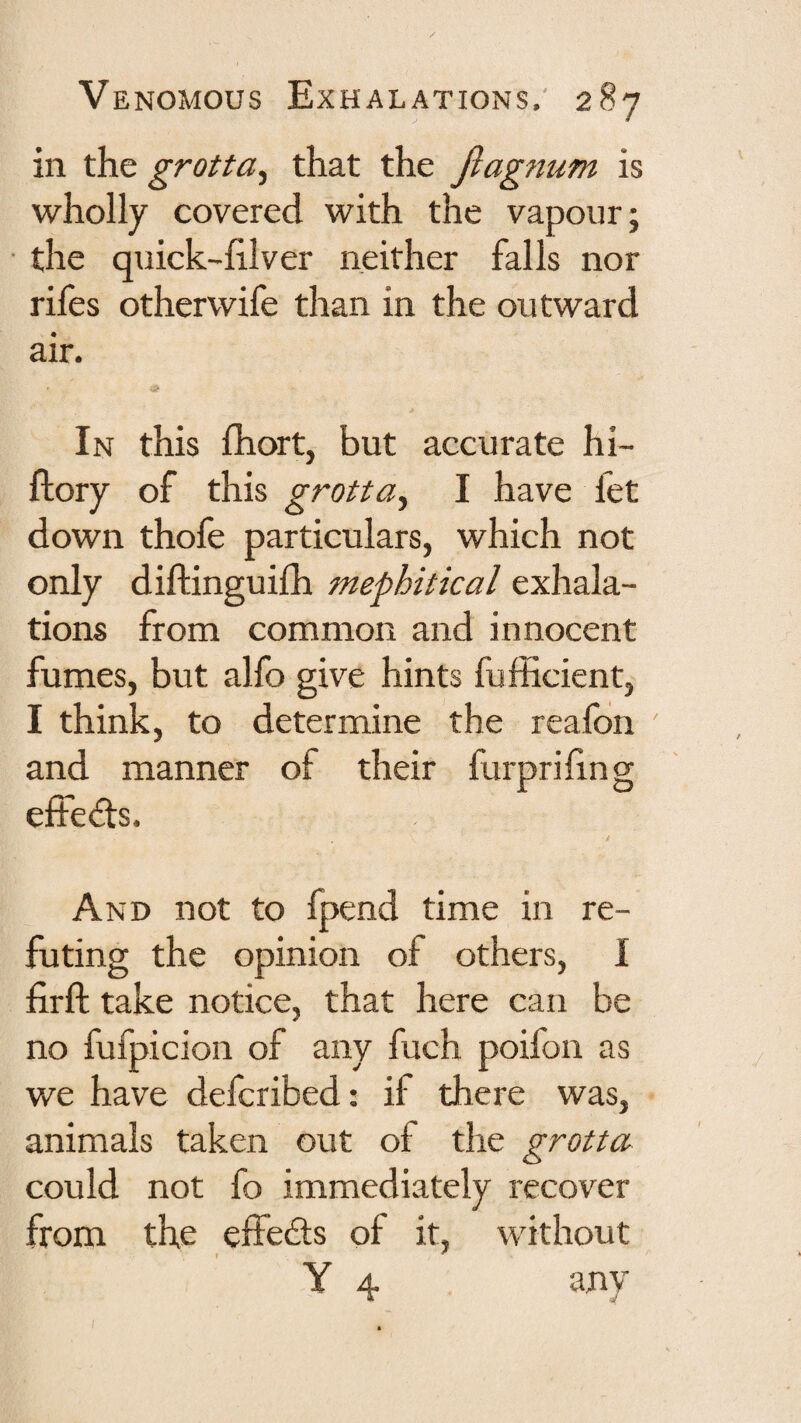 in the grotta^ that the Jlagnum is wholly covered with the vapour; the quick-hlver neither falls nor rifes otherwife than in the outward air. In this fhort, but accurate hi- ftory of this grotta^ I have fet down thofe particulars, which not only diftinguifh mephitical exhala¬ tions from common and innocent fumes, but alfo give hints fufficient, I think, to determine the reafon and manner of their furprihng effeds. And not to fpend time in re¬ futing the opinion of others, 1 firft take notice, that here can be no fufpicion of any fuch poifon as we have defcribed: if there was, animals taken out of the grotta could not fo immediately recover from the effedls of it, without Y 4 any