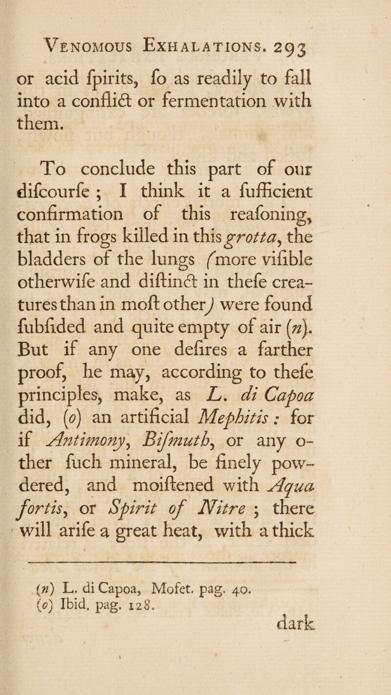 or acid fpirits, fo as readily to fall into a conflidl or fermentation with them. To conclude this part of our difcourfe ; I think it a fufficient confirmation of this reafoning, that in frogs killed in ^\%grotta^ the bladders of the lungs (more vifible otherwife and diftind: in thefe crea¬ tures than in moft other) were found fubfided and quite empty of air («). But if any one defires a farther proof, he may, according to thefe principles, make, as L. di Capoa did, [0) an artificial Mephitis; for if Antimony^ Bifmuthy or any o- ther fuch mineral, be finely pow¬ dered, and moiftened with Aqua¬ fortis^ or Spirit of Nitre ; there will arife a great heat, with a thick ifd) L. di Capoa, Mofet. pag, 40. (0) Ibid, pag, 128.