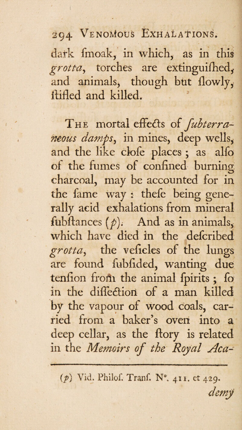 dark fmoak, in which, as in this grotta, torches are extinguifhed, and animals, though but llowly,. ftifled and killed.  The mortal effedls of fubterra- Tteous datnpSy in mines, deep wells,- and the like dole places ; as alfo of the fumes of confined burning charcoal, may be accounted for in the fame way ; thefe being gene¬ rally acid exhalations from mineral ftibftances {^); And as in animals, which have died in the defcribed grotta^ the veficles of the lungs are found fubfided, wanting due tenfion frohi the animal fpirits; fo in the dilfedliort of a man killed by the vapour of wood coals, car¬ ried from a baker’s oven into a deep cellar, as the ftory is related in the Memoirs of the Royal Aca- (p) Vid. Phiiof. Tranf. N°. 411. et 429.