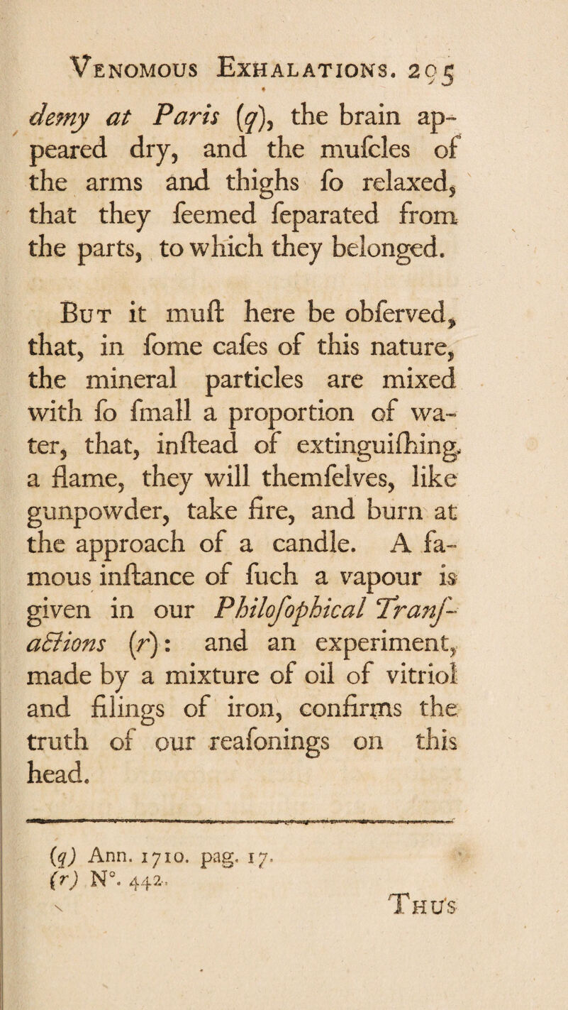 « demy at Paris {^), the brain ap-^ peared dry, and the mufcles o£ the arms and thighs fo relaxed, that they feemed feparated from the parts, to which they belonged. But it muft here be obferved, that, in fome cafes of this nature, the mineral particles are mixed with fo fmall a proportion of wa¬ ter, that, inftead of extinguifhing. a flame, they will themfelves, like gunpowder, take fire, and burn at the approach of a candle. A fa¬ mous inftance of fuch a vapour is given in our Philofophical Tranf- aSlions (r): and an experiment, made by a mixture of oil of vitriol and filings of iron, confirms the truth of our reafonings on this head. (^) Ann. 1710. pag. 17. (rj N°. 44?.. T H Us