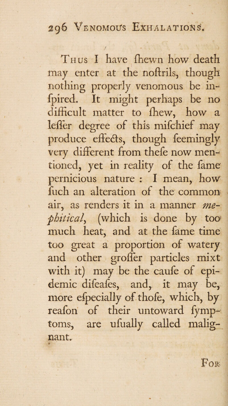 Thus I have fhewn how death ) may enter at the noftrils, though nothing properly venomous be in- fpired. It might perhaps be no difficult matter to ffiew, how a lefler degree of this mifchief may produce effedls, though feemingly very different from thefe now men¬ tioned, yet in reality of the fame pernicious nature : I mean, how fuch an alteration of the common air, as renders it in a manner me- fhiticaly (which is done by too much heat, and at the fame time too great a proportion of watery and other grofler particles mixt with it) may be the caufe of epi¬ demic difeafes, and,, it rnay be, more elpecially of thofe, which, by reafori of their untoward fymp- toms, are ufually called malig¬ nant. For-