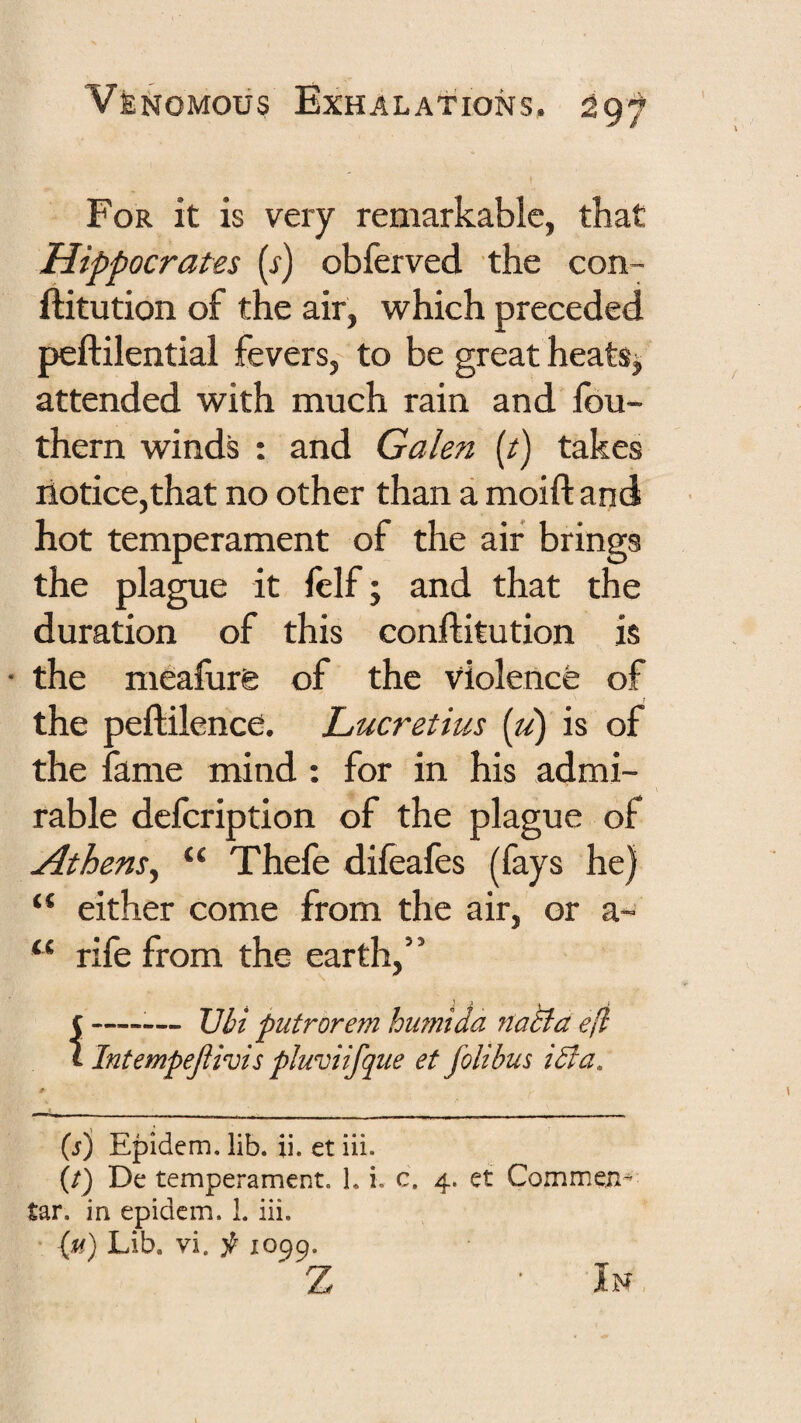 For it is very remarkable, that Hippocrates [s) obferved the con- ftitution of the air, which preceded peftilential fevers, to be great heats^ attended with much rain and fou- thern winds : and Galen (t) takes notice,that no other than a moift and hot temperament of the air brings the plague it felf; and that the duration of this conftitution is • the meafure of the violence of the peftilence. Lucretius {u) is of the fame mind: for in his admi¬ rable defcription of the plague of Athens^ “ Thefe difeafes (fays he) “ either come from the air, or a- “ rife from the earth,” f--— Uli putrorem humida natia e(i i Intempepivis pluviifque et folibus iBa. * (s') Epidem. lib. ii. et iii. (/) De temperament. 1, i. c. 4. et Commen- tar. in epidem. 1. iii. (u) Lib. vi. ^ 1099. Z In,