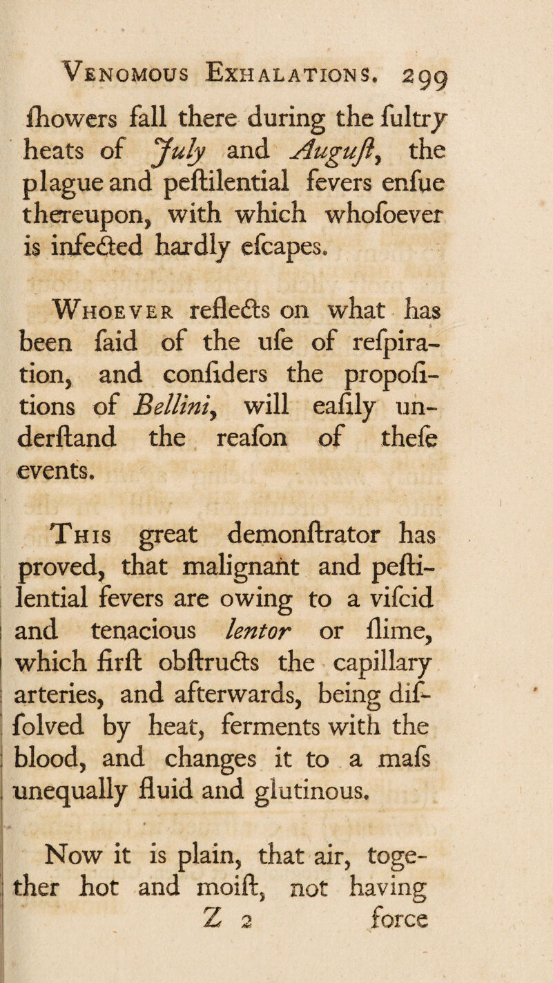 fhowcrs fall there during the fultr/ heats of July and Auguji^ the plague and peftilential fevers enfue thereupon, tvith which whofoever is infefted hardly cfcapes. Whoever refleds on what has been faid of the ufe of refpira- tion, and conliders the propoli- tions of Belliniy will ealily uh- derftand the realbn of thele events. This great demonllrator has proved, that malignant and pefti¬ lential fevers are owing to a vifcid and tenacious lentor or ftime, which firft obftrucfts the capillary ! arteries, and afterwards, being dif- folved by heat, ferments with the j blood, and changes it to . a mafs i unequally fluid and glutinous. I t Now it is plain, that air, toge- i ther hot and moift, not having Z 2 force