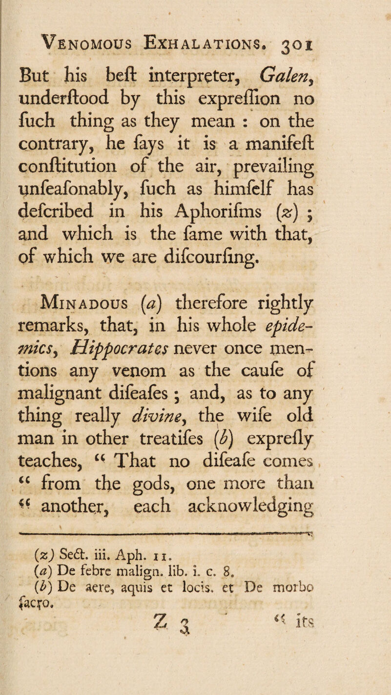 But his beft interpreter, Galen^ underftood by this exprefllon no fuch thing as they mean : on the contrary, he fays it is a manifeft conftitution of the air, prevailing unfeafonably, fuch as himfelf has defcribed in his Aphorifms (z) ; and which is the fame with that, of which wc are difcourfing. Minadous (a) therefore rightly remarks, that, in his whole epide¬ mics ^ Hippocrates never once men-r- tions any venom as the caufe of malignant difeafes ; and, as to any thing really divine^ the wife old man in other treatifes {d) exprefly teaches, That no difeafe comes “ from the gods, one more than another, each acknowledging {%) Sed:. iii. Aph. ii. {a) De febre malign, lib. i. c. 8. {h) De aere^ aquis et locis. et De morbo lacifo. Z q * its.