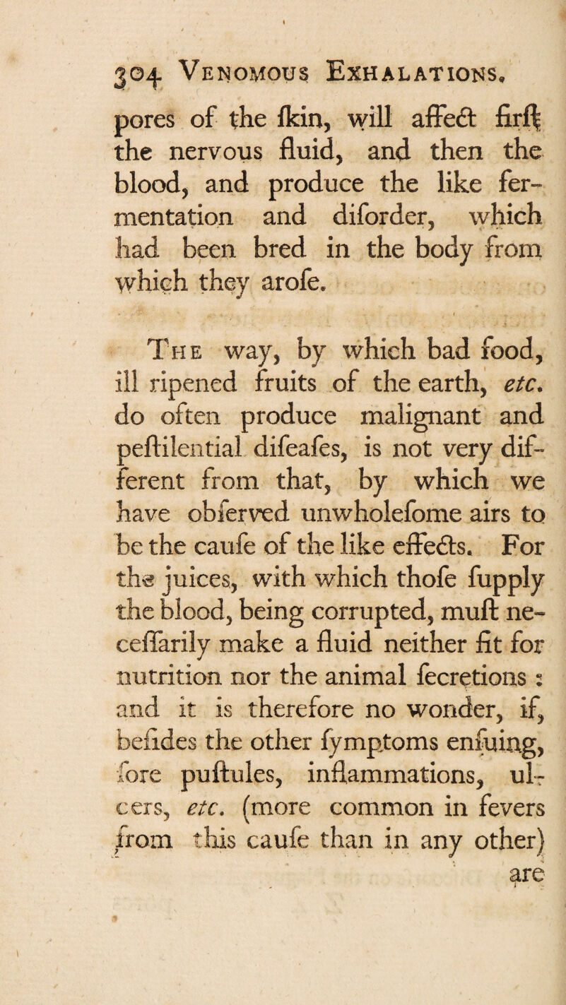pores of the fkin, will affedt fir^ the nervous fluid, and then the blood, and produce the like fer¬ mentation and diforder, which had been bred in the body from whiuh they arofe. I The way, by which bad food, ill ripened fruits of the earth, etc. do often produce malignant and peftilential difeafes, is not very dif¬ ferent from that, by which we have obferved unwholefome airs to be the caufe of the like cffedts. For tha juices, with which thofe fupply the blood, being corrupted, muft ne- ceflTarily make a fluid neither fit for nutrition nor the animal fecretions ; and it is therefore no wonder, if, befides the other fymptoms enfuing, fore puftules, inflammations, uIt cers, etc. (more common in fevers from this caufe than in any other) are