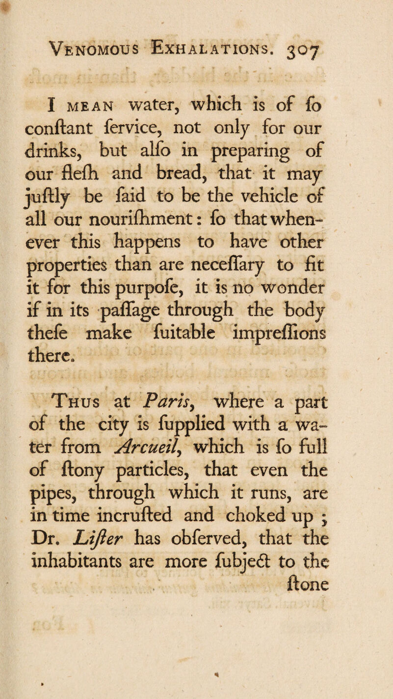 I MEAN water, which is of fo conftant fervice, not only for our drinks, but alfo in preparing of our flefb and bread, that it may juftly be faid to be the vehicle of all our nourifliment: fo that when¬ ever this happens to have other properties than are neceffary to fit it for this purpofe, it is no wonder if in its paflage through the body thefe make fuitable impreflions there. Thus at Parisy where a part of the city is fupplied with a wa¬ ter from Arcueily which is fo full of ftony particles, that even the pipes, through which it runs, are in time incrufted and choked up ; Dr. Lift er has obferved, that the inhabitants are more fubjeft to the ftone