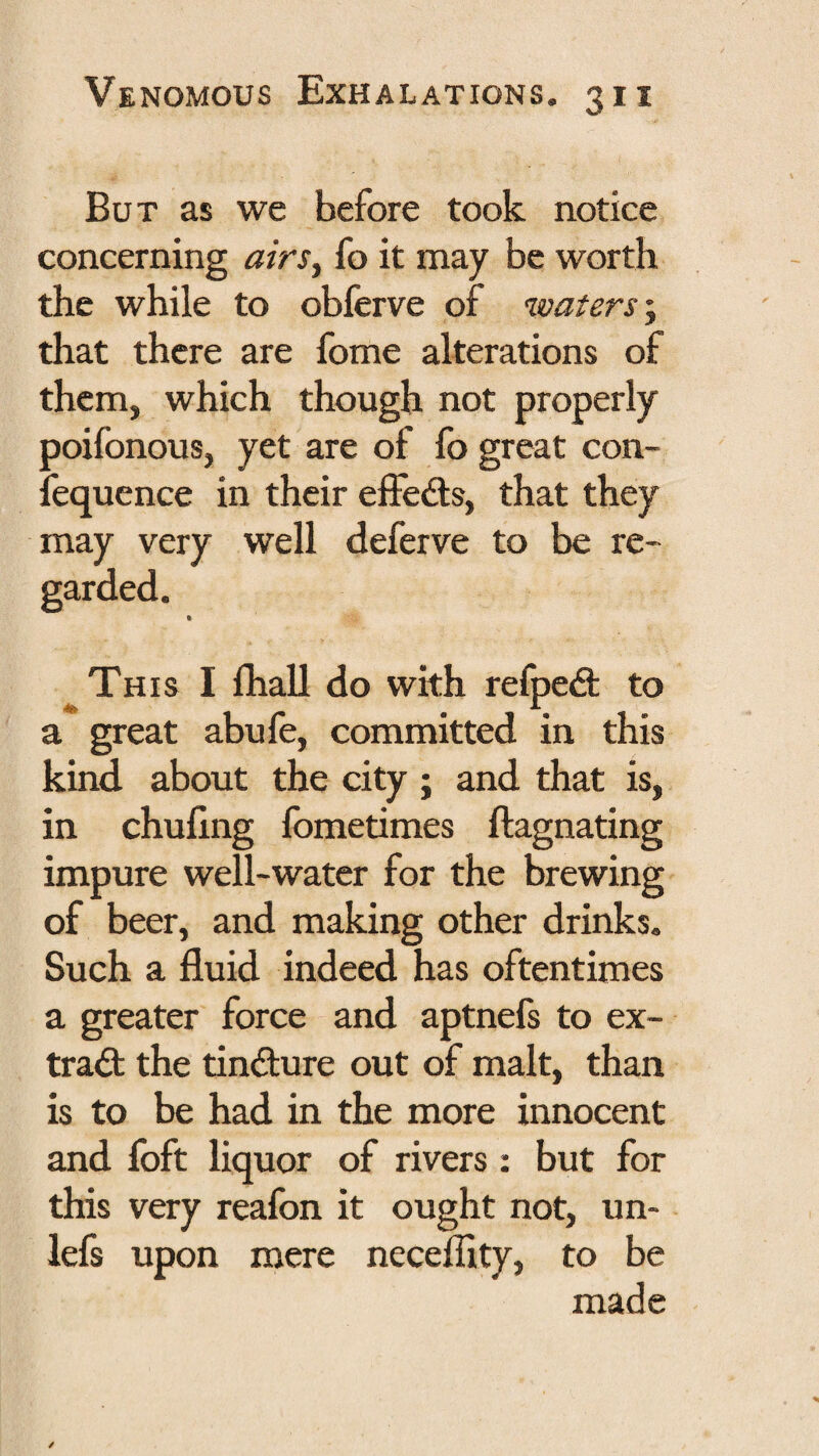 But as we before took notice concerning airs^ fo it may be worth the while to obferve of waters ^ that there are fome alterations of them, which though not properly poifonous, yet are of fo great con- fequence in their elFedis, that they may very well deferve to be re¬ garded. It This I fhall do with refpe<3: to a great abufe, committed in this kind about the city ; and that is, in chuflng fometimes ftagnating impure well-water for the brewing of beer, and making other drinks. Such a fluid indeed has oftentimes a greater force and aptnefs to ex¬ tract the tindure out of malt, than is to be had in the more innocent and foft liquor of rivers: but for this very reafon it ought not, un- lefs upon mere neceflity, to be made