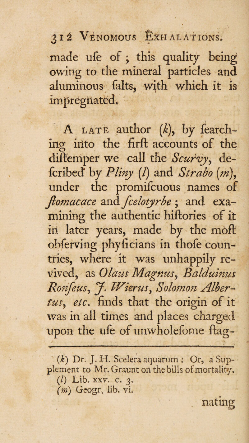 made ufe of; this quality being owing to the mineral particles and aluminous falts, with which it is impregnated. V A LATE author [k)y by fearch- ino; iiito the firft accounts of the diftemper we call the Scurvyy de- fcribed” by Pliny (/) and Strabo [m)y under the promifcuous names of Jiomacace and fcelotyrbe ; and exa¬ mining the authentic hiftories of it ill later years, made by the moft obferving phyficians in thofe coun¬ tries, where it was unhappily re¬ vived, as Olaus MagnuSy Balduinus RonfeuSy y. WieruSy Solomon Alher- fusy etc. finds that the origin of it was in all times and places charged upon the ufe of unwholefome flag- {k) Dr. J. H. Scelera aquarum : Or, a Sup¬ plement to Mr. Graunt on the bills of mortality. (/) Lib. XXV. c. 3. (m) Geogr. lib. vi. nating