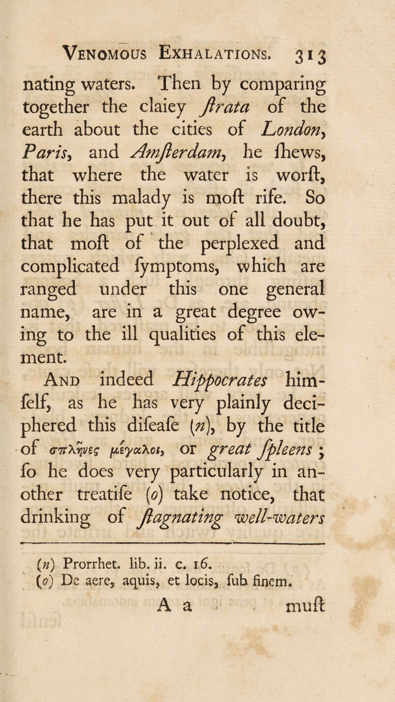 nating waters. Then by comparing together the claiey Jlrata of the earth about the cities of London^ PariSi and Amjierdam-, he fhews, that where the water is worft, there this malady is moft rife. So that he has put it out of all doubt, that moft of the perplexed and complicated lymptoms, which are ranged under this one general name, are in a great degree ow¬ ing to the ill qualities of this ele¬ ment. And indeed Hippocrates him- felf, as he has very plainly deci¬ phered this difeafe {n), by the title • of fiiytxXof, or great fpleens j fo he does very particularly in an¬ other treatife {0) take notice, that drinking of Jlagnating naell-waters {n) Prorrhet. lib. ii. c. i6. ^ {0) De acre, aquis, et locis, fub finem. A a muft
