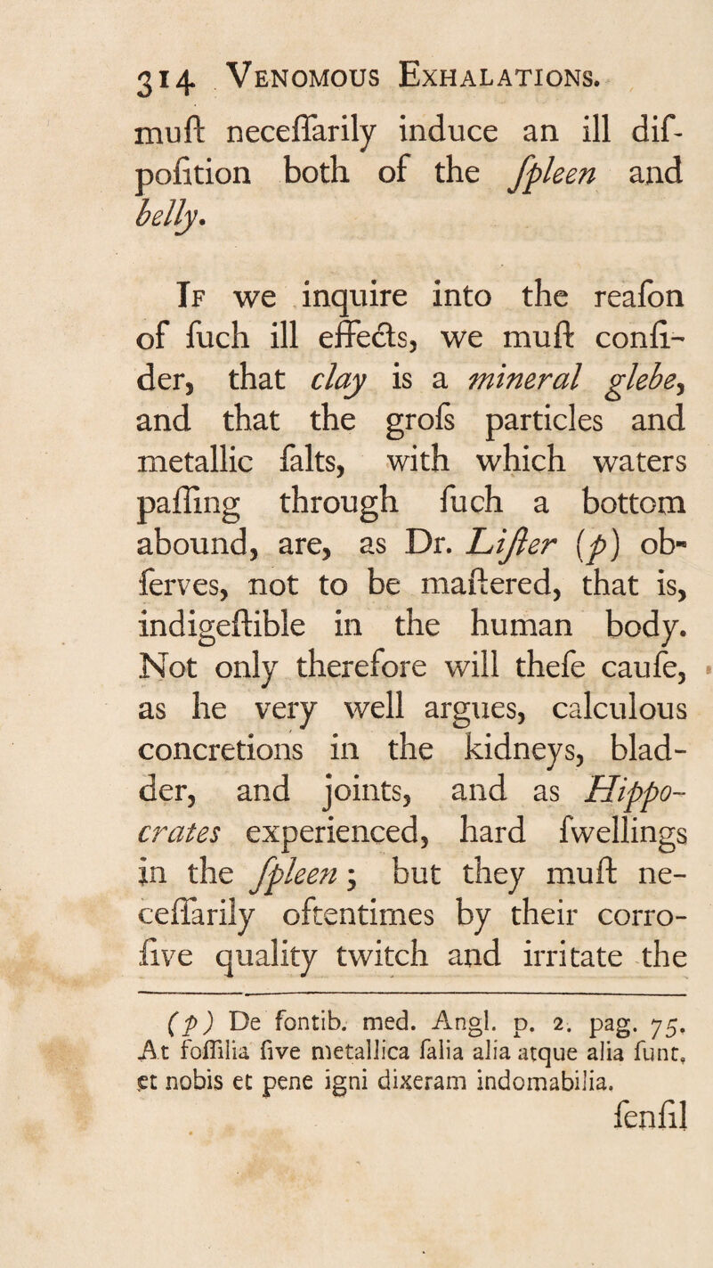 mu ft neceflarily induce an ill dif- pofition both of the fpleen and If we inquire into the reafon of fuch ill effects, we muft conft- der, that clay is a mineral glebe., and that the grols particles and metallic lalts, with which waters palling through fuch a bottom abound, are, as Dr, Lijler {p) ob- lerves, not to be maftered, that is, indigeftible in the human body. Not only therefore will thefe caufe, as he very well argues, calculous concretions in the kidneys, blad¬ der, and joints, and as Hippo¬ crates experienced, hard fwellings in the fpleen; but they muft ne- ceftarily oftentimes by their corro- ftve quality twitch and irritate -the (p) 'Dt fontib. med. Angl. p. 2. pag. 75. At foflilia five metalJica falia alia atque alia func, set nobis ct pene igni dixeram indomabilia, fenlil