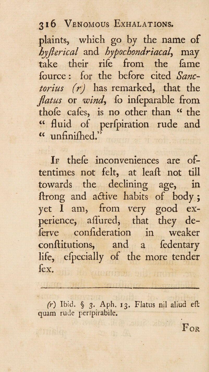 plaints, which go by the name of hyjlerkal and hypochondriacal., may take their rife from the fame fource: for the before cited Sanc- torius (r) has remarked, that the flatus or wind, fo inleparable from thofe cafes, is no other than “ the “ fluid of perfpiration rude and unfinifhed.” If thefe inconveniences are of¬ tentimes not felt, at leaf! not till towards the declining age, in ftrong and adlive habits of body j yet I am, from very good ex¬ perience, aflured, that they de- ferve conflderation in weaker conftitutions, and a fedentary life, elpecially of the more tender fex. (r) Ibid. § 3. Aph. 13, Flatus nil aliud efi: quam rude perlpirabile. For