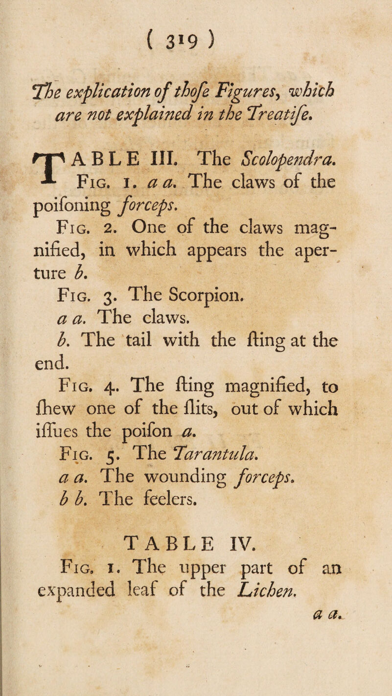 ( 3*9 ) 'The explication of thofe Figures^ •which are not explained in the ‘Treatife. Table hi. The Scolopendra. Fig. I. a a. .The claws of the poifoning forceps. Fig. 2. One of the claws mag¬ nified, in which appears the aper¬ ture b. Fig. 3. The Scorpion. a a. The claws. b. The tail with the fling at the end. Fig. 4. The fling magnified, to fhew one of the flits, out of which ifliies the poilbn a. Fig. 5. The Farantula. a a. The wounding forceps, b b. The feelers. T A B L E IV. Fig. I. The upper part of expanded leaf of the Lichen. an a*..