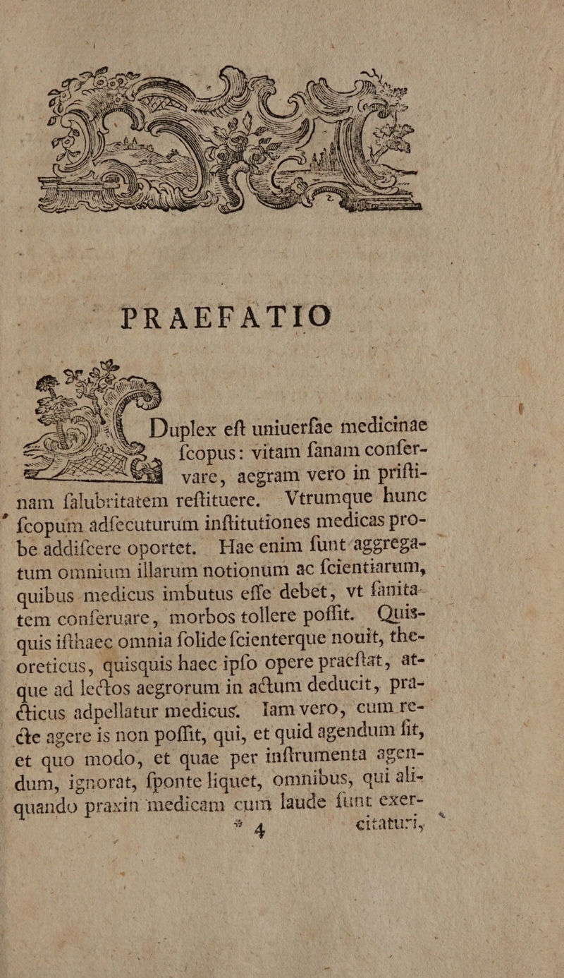 V«&amp; — Duplex eft uniuerfae medicinae p ^ fcopus: vitam fanam confer- EAT vare, aegram vero in prifti- , nam falubritatem reftituere, Vtrumque hunc fcopum adfecuturum inflitutiones medicas pro- be addifcere oportet, Hae enim funt'aggrega- - tum omnium illarum notionum ac fcientiarum, . quibus medicus imbutus effe debet, vt famita- | tem conferuare, morbos tollere poffit. Quis- quis ifthaec omnia folide Ícienterque nouit, the- ' oreticus, quisquis haec ipfo opere praeftat, at-- que ad lectos aegrorum in actum deducit, pra- . &amp;icus adpellatur medicus. lam vero, cum re- te agere is non poffit, qui, et quid agendum fit, et quo modo, et quae per inflrumenta ager- dum, ignorat, fponte liquet, omnibus, qui ali- | quando praxin medicam cum laude funt exer- *:4 o Pertabtrt,