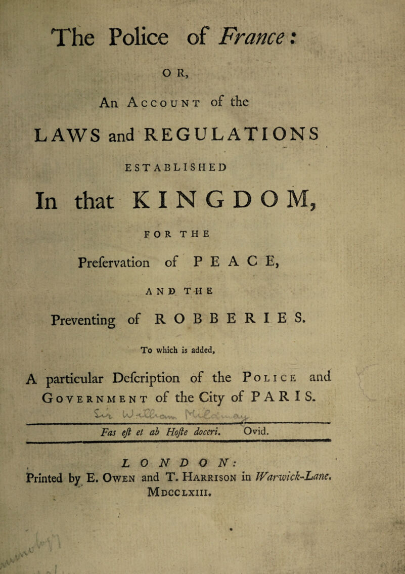 The Police of France: O R, An Account of the LAWS and REGULATIONS ESTABLISHED In that K I N G D O M, FOR THE Prefervation of PEACE, AND THE Preventing of ROBBERIES. To which is added. A particular Description of the Police and G overnment of the City of PARIS. tO rOCt< Fas eft et ab Hofte doceri. Ovid. LONDON: Printed by E. Owen and T. Harrison in Warwick-Lane. Mdcclxiii. L