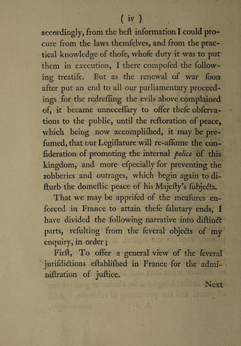 accordingly, from the bell information I could pro¬ cure from the laws themfelves, and from the prac¬ tical knowledge of thofe, whofe duty it was to put them in execution, I there compofed the follow¬ ing treatife. But as the renewal of war foon after put an end to all our parliamentary proceed¬ ings for the redrefling the evils above complained of, it became unneceffary to offer thefe obferva- tions to the public, until the refloration of peace, which being now accomplifhed, it may be pre¬ fumed, that our Legiflature will re-affume the con¬ federation of promoting the internal police of this kingdom, and more efpecially for preventing the robberies and outrages, which begin again to di- flurb the domeflic peace of his Majefly’s fubjedts. That we may be apprifed of the meafures en¬ forced in France to attain thefe falutary ends, I have divided the following narrative into diftindt parts, refulting from the feveral objects of my enquiry, in order; Firft, To offer a general view of the feveral jurifdidtions eflablifhed in France for the admi- niftration . of juflice.