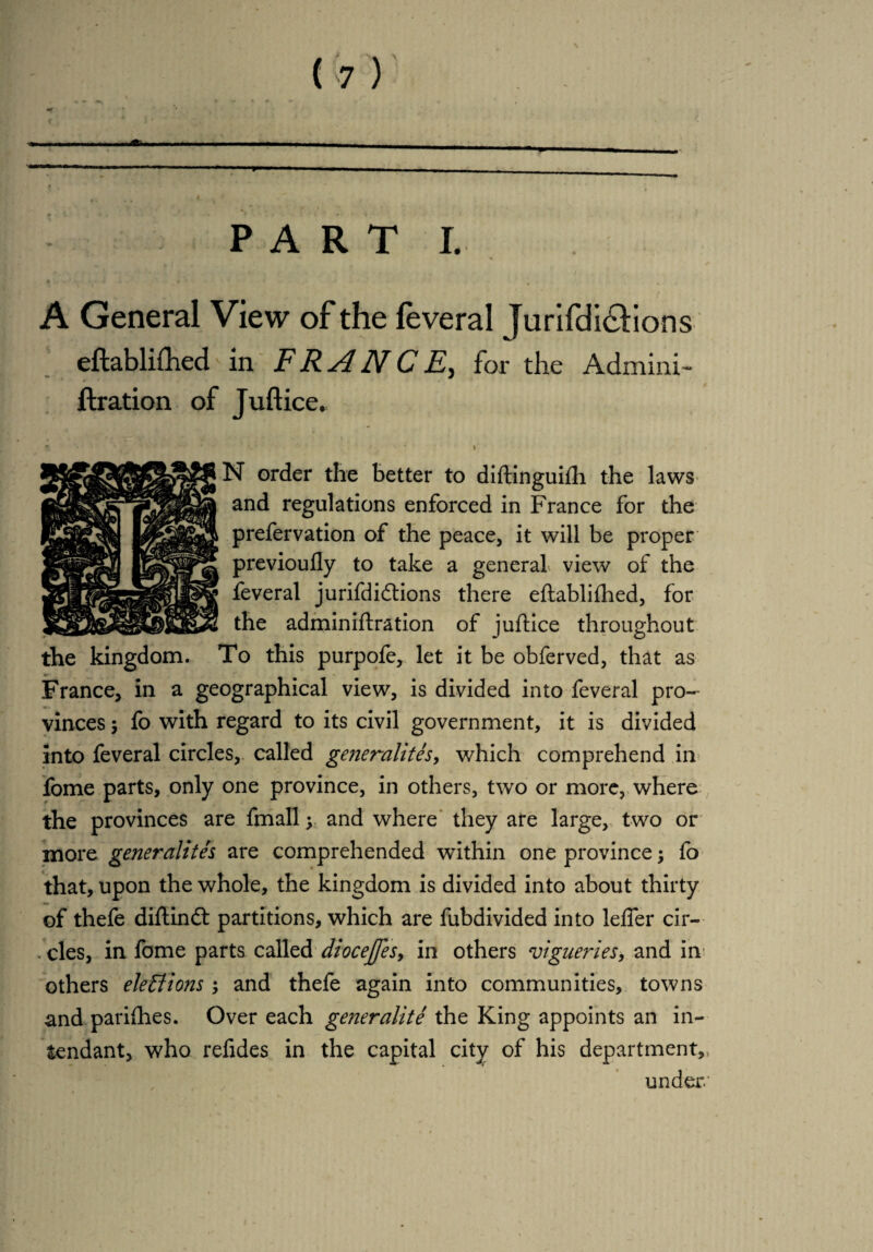 I. - PARTI. A General View of the feveral Jurifdi&ions eftablifhed in FRANCE, for the Admini- ftration of Juftice. * A * '* ' N order the better to diftinguifh the laws and regulations enforced in France for the prefervation of the peace, it will be proper previoufly to take a general view of the feveral jurifdidtions there eftablifhed, for the admin iftration of juftice throughout the kingdom. To this purpofe, let it be obferved, that as France, in a geographical view, is divided into feveral pro¬ vinces 5 fo with regard to its civil government, it is divided into feveral circles, called generalites, which comprehend in Tome parts, only one province, in others, two or more, where the provinces are fmall ; and where they are large, two or more generalites are comprehended within one province; fo that, upon the whole, the kingdom is divided into about thirty of thefe diflindt partitions, which are fubdivided into leffer cir- . cles, in fome parts called diocejfesy in others vigueries, and in others elections ; and thefe again into communities, towns and parifhes. Over each generality the King appoints an in- tendant, who refides in the capital city of his department,, under. /