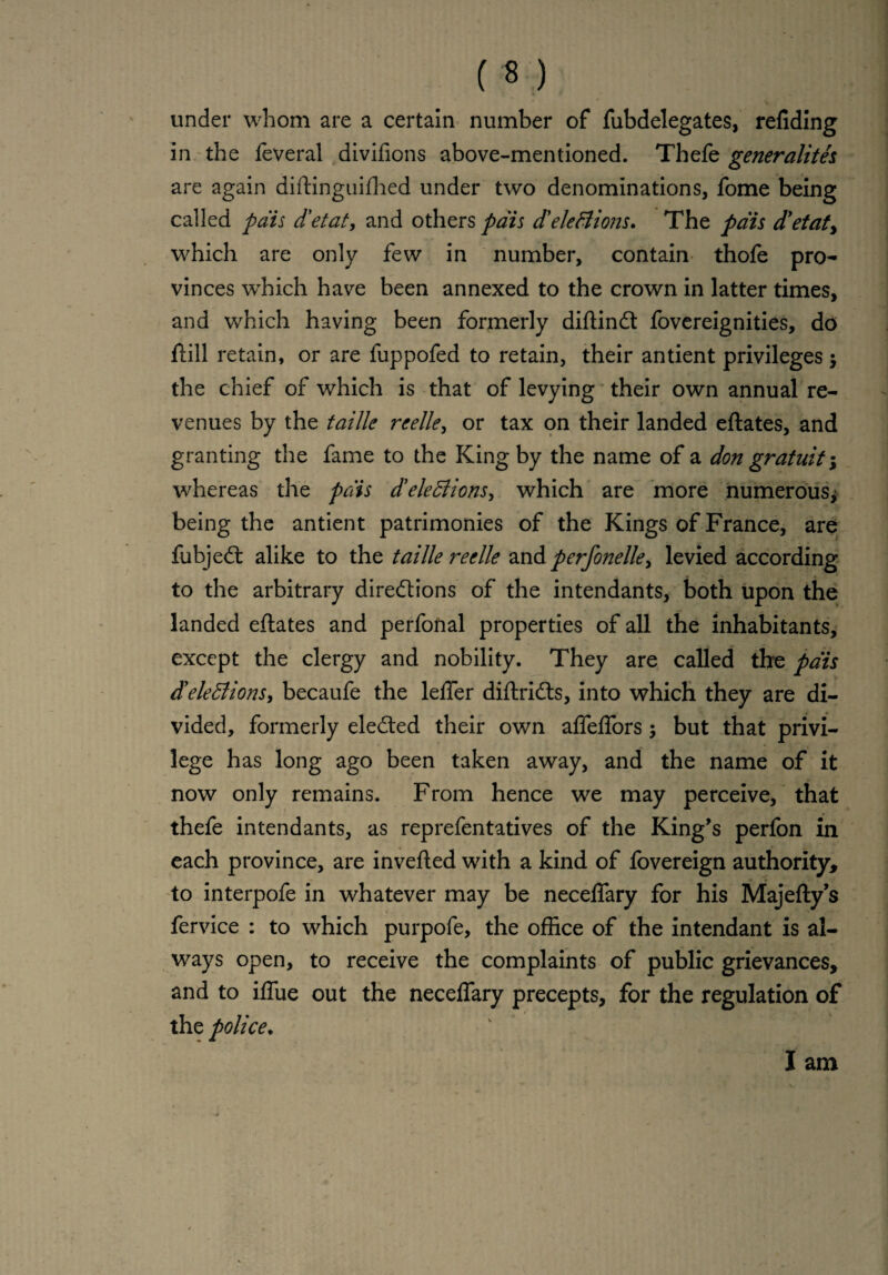 under whom are a certain number of fubdelegates, refiding in the feveral divifions above-mentioned. Thefe generality are again diftinguifhed under two denominations, fome being called pais d'etat, and others pais d'elections. The pais d'etat, which are only few in number, contain thofe pro¬ vinces which have been annexed to the crown in latter times, and which having been formerly diftindt fovereignities, do ftill retain, or are fuppofed to retain, their antient privileges$ the chief of which is that of levying their own annual re¬ venues by the faille reelle, or tax on their landed eftates, and granting the fame to the King by the name of a don gratuit; whereas the pais deletions, which are more numerous* being the antient patrimonies of the Kings of France, are fubjeCt alike to the tailie reelle and perfonelle, levied according to the arbitrary directions of the intendants, both upon the landed eftates and perfonal properties of all the inhabitants, except the clergy and nobility. They are called the pais deletions, becaufe the leffer diftriCts, into which they are di¬ vided, formerly elected their own afTeffors; but that privi¬ lege has long ago been taken away, and the name of it now only remains. From hence we may perceive, that thefe intendants, as reprefentatives of the King’s perfon in each province, are inverted with a kind of fovereign authority, to interpofe in whatever may be neceflary for his Majefty’s fervice : to which purpofe, the office of the intendant is al¬ ways open, to receive the complaints of public grievances, and to iflue out the neceflary precepts, for the regulation of the police. I am