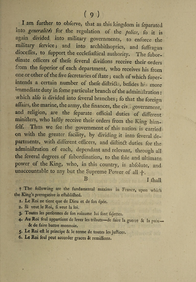 X am further to obffitvc, that as this kingdom is feparated into generalityr for the regulation of the police, fo it is again divided into military governments, to enforce the military fervice; and into archbifhoprics, and fuffragan diocelfes, to fupport the ecclefiaftical authority. The ffibor- dinate officers of thefe feveral divifions receive their orders ,;°m the fuperior of each department, who receives his from one or other of the five fecretaries of ftate; each of which funer- intends a certain number of thefe diftridts, befides his more nmediate duty in fome particular branch of the adminifiration: which alfo is divided into feveral branches; fo that the foreign affairs, the marine, the army, the finances, the civ..government, and religion, are the feparate official duties of different minifters, who lafily receive their orders from the King him- felf. Thus we fee the government of this nation is carried on with the greater facility, by dividing it into feveral de¬ partments, with different officers, and diftind duties for the adminiftration of each, dependant and relevant, through all the feveral degrees of lubordination, to the foie and ultimate power of the King, who, in this country, is abfolute, and unaccountable to any but the Supreme Power of all f. B I ffiall t The following are the fundamental maxims in France, upon which the King’s prerogative is eftablifhed. 1. Le Roi ne tient que de Dieu et de Ton epee, 2. Si veut le Roi, ft veut la loi. 3. Toutes les perfonnes de Ton roiaume lui font fujettes. 4. Au Roi feul appartient de lever les tributs—de faire la guerre & la paix~« & de faire battre monnoie. 5. Le Roi eft le principe & le terme de toutes les juftices. 6. Le Roi feul peut accorder graces & remiflions.