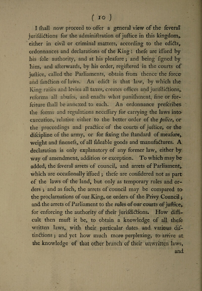 ( } I fhall now proceed to offer a general view of the feveral jurifdidtions for the adminiftration ofjuftice in this kingdom,, either in civil or criminal matters, according to the edidt$r ordonnances and declarations of the King: thefe are iffued by his foie authority, and at his pleafure 3 and being figned by him, and afterwards, by his order, regiffered in the courts of fuflice, called the Parliaments, obtain from thence the force* and fan&ion of laws. An edidt is that law, by which the King raifes and levies all taxes, creates offices and jurifdidlions* reforms all abufes, and enadls what punifhment, fine or for¬ feiture fhall be annexed to each. An ordonnance preferibes the forms and regulations neceffary for carrying the laws into* execution, relative either to the better order of the police, or the proceedings and pradlice of the courts of juflice, or the difcipline of the army, or for fixing the ftandard of meafure, weight and finenefs* of all faleable goods and manufa&ures. A. declaration is only explanatory of any former law, either by way of amendment, addition or exception.. To which may be added, the feveral arrets of council, and arrets of Parliament,, which are occafionally iffued 3 thefe are confidered not as part of the laws of the land, but only as temporary rules and or¬ ders 3 and as fuch, the arrets of council may be compared to the proclamations of our King, or orders of the Privy Council 3 and the arrets of Parliament to the rules of our courts of juft ice, for enforcing the authority of their jurifdidtions. How diffi¬ cult then mufl it be, to obtain a knowledge of all thefe written laws, with their particular dates and various dif- iinffions 3 and yet how much more perplexing, to arrive at the knowledge of that other branch of their unwritten laws, 1 _ • « ; ;.* 53 r and.