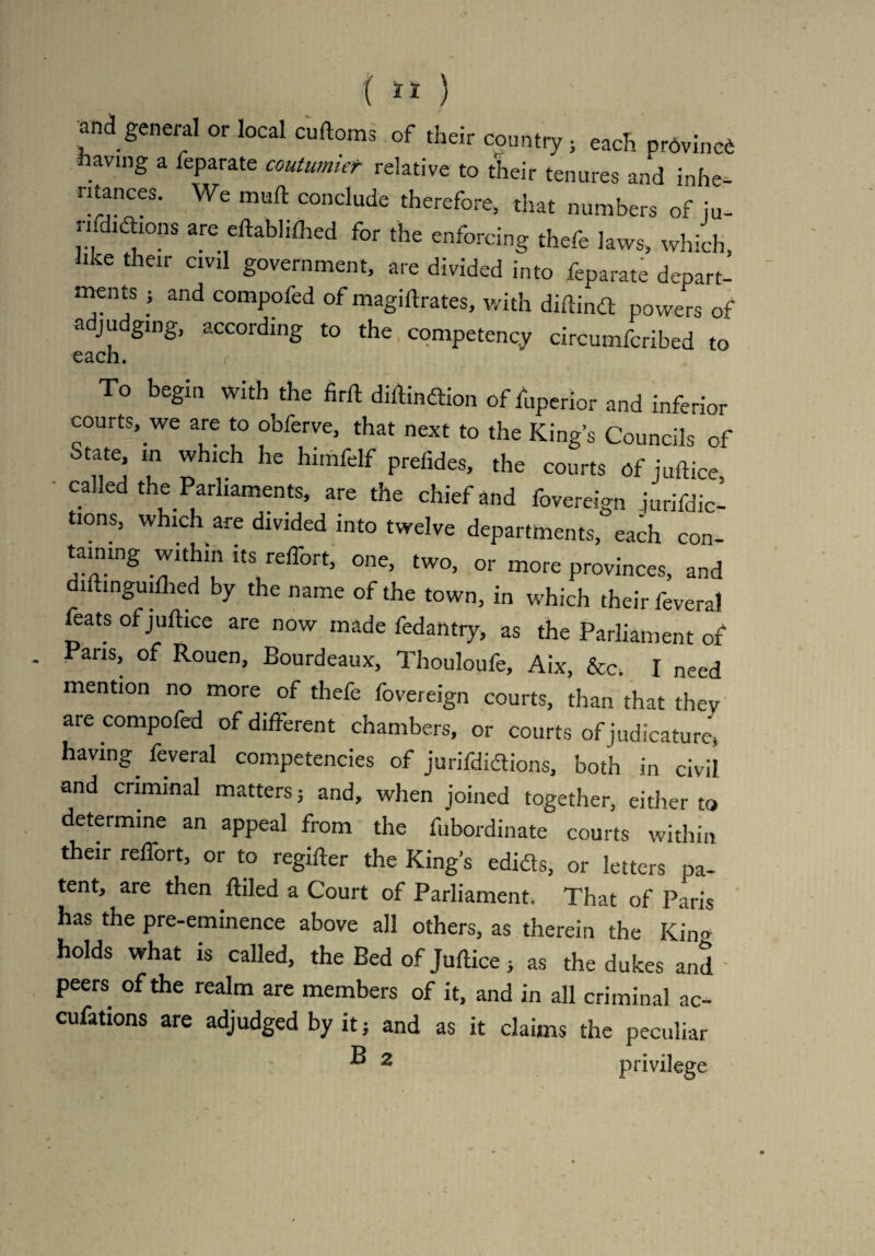 mi general or local curtoms of their country } each pr6vinc6 ■having a feparate coutumier relative to their tenures and inhe¬ ritances. We mud conclude therefore, that numbers of ju- n didhons are edablifhed for the enforcing thefe laws, which like their civil government, are divided into feparate depart- ' ments j and compofed of magidrates, with didind powers of adjudging, according to the competency circumfcribed to each. r To begin with the fird didindion of fuperior and inferior courts, we are to obferve, that next to the King’s Councils of State in which he himfelf prefides, the courts of juft ice caked the Parliaments, are the chief and fovereign jurifdic- tions, which are divided into twelve departments, each con- taimng within its reffort, one, two, or more provinces, and didinguiflied by the name of the town, in which their feveral feats of juftice are now made fedantry, as the Parliament of Pans, of Rouen, Bourdeaux, Thouloufe, Aix, &c. I need mention no more of thefe fovereign courts, than that they are compofed of different chambers, or courts of judicature* having, feveral competencies of jurifdidions, both in civil and criminal matters; and, when joined together, either to determine an appeal from the fubordinate courts within their reffort, or to regider the King’s edids, or letters pa¬ tent, are then ftiled a Court of Parliament. That of Paris has the pre-eminence above all others, as therein the Kino holds what is called, the Bed of Juflice, as the dukes and peers of the realm are members of it, and in all criminal ac- cufations are adjudged by it j and as it claims the peculiar ® 2 privilege