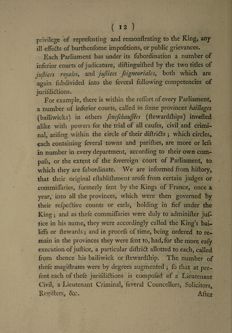 privilege of reprefenting and remonftrating to the King, any ill effe&s of burthenfome impofitions, or public grievances. Each Parliament has under its fubofdination a number of inferior courts of judicature, diftinguifhed by the two titles of justices royales, and jufrices feigneuriales, both which are again fubdivided into the feveral following competencies of jurifdidtions.. For example, there is within the reffort of every Parliament, a number of inferior courts, called in fome provinces baillages (bailiwicks) in others fehefchaujfees (ftewardfhips) inverted alike with powers for the trial of all caufes, civil and crimi¬ nal, ariling within the circle of their diftri&s y which circles, each containing feveral towns and parifhes, are more or lefs in number in every department, according to their own com.- pafs, or the extent of the fovereign court of Parliament, to, which they are fubordinate. We are informed from hiftory, that their original eftablifhment arole from certain judges or commiffaries, formerly fent by the Kings of France, once & year,; into all the provinces, which were then governed by their refpeCcive counts or earls, holding in lief under the King j and as thefe commiffaries were duly to adminifter jus¬ tice in his name, they were accordingly called the King’s bai¬ liffs or fte wards; and in procefs of time, being ordered to re¬ main in the provinces they were fent to, had, for the more ealy execution of juftice, a particular diftridt allotted to each, called from thence his bailiwick or fte wardship. The number of thefe magiftrates were by degrees augmented y fo that at pre¬ fen t each of thefe jurifdidlions is compofed of a Lieutenant Civil, a Lieutenant Criminal, feveral Councellors, Solicitors, Regifters* &c\ After