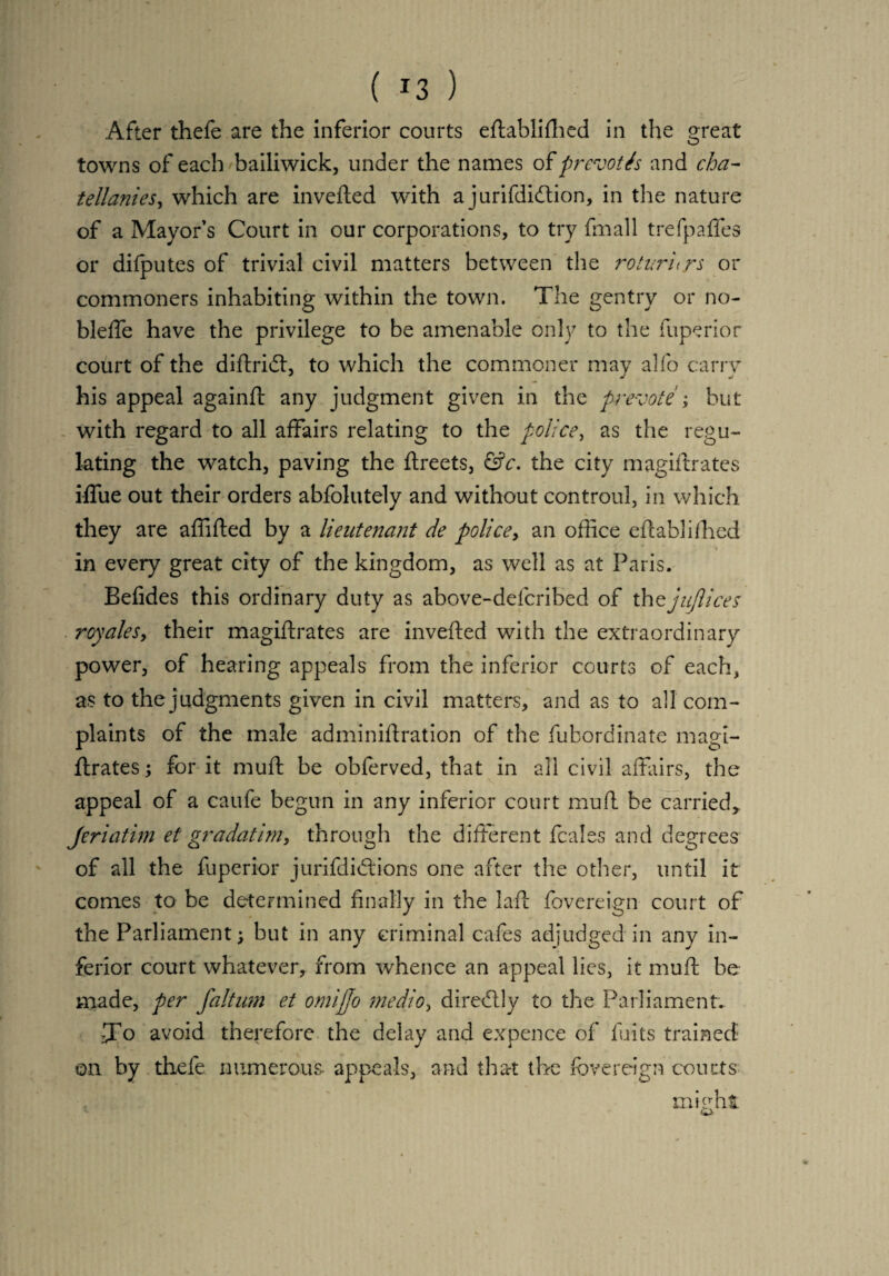 .After thefe are the inferior courts eftablifhed in the great towns of each bailiwick, under the names of prevoth and cha- tellanies, which are inverted with a jurifdidtion, in the nature of a Mayor’s Court in our corporations, to try fmall trefpafles or difputes of trivial civil matters between the rotururs or commoners inhabiting within the town. The gentry or no¬ ble lie have the privilege to be amenable only to the Superior court of the dirtridt, to which the commoner may alfo carry his appeal againft any judgment given in the pre-vote ; but with regard to all affairs relating to the police, as the regu¬ lating the watch, paving the Streets, &c. the city magistrates iflue out their orders abfolutely and without controul, in which they are affifted by a lieutenant de police, an office established in every great city of the kingdom, as well as at Paris. Befides this ordinary duty as above-defcribed of thtjuflices royales, their magirtrates are inverted with the extraordinary power, of hearing appeals from the inferior courts of each, as to the judgments given in civil matters, and as to all com¬ plaints of the male adminirtration of the fubordinate magi¬ strates ; for it muft be obServed, that in all civil affairs, the appeal of a caufe begun in any inferior court muft be carried,, Jeriatim et gradatim, through the different fcales and degrees of all the fuperior jurifdidtions one after the other, until it comes to be determined finally in the laft Sovereign court of the Parliament; but in any criminal cafes adjudged in any in¬ ferior court whatever, from whence an appeal lies, it muft be made, per faltum et omijjo medio, direblly to the Parliament. To avoid therefore the delay and expence of Suits trained on by thefe numerous, appeals, and that the Sovereign courts might r