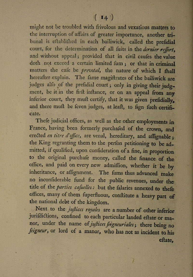 ( *+•) might not be troubled with frivolous and vexatious matters to the interruption of affairs of greater importance, another tri¬ bunal is eftablifhed in each bailiwick, called the prefidial court, for the determination of all fuits in the dernier reJJ'ort, and without appeal; provided that in civil caufes the value doth not exceed a certain limited fum ; or that in criminal matters the cafe be prevotal, the nature of which I fhall hereafter explain. The fame magiftrates of the bailiwick are judges alfo of the prefidial court; only in giving their judg¬ ment, be it in the firft inftance, or on an appeal from any inferior court, they muft certify, that it was given prefidially, and there muft be feven judges, at leaft, to fign fuch certifi¬ cate. Thefe judicial offices, as well as the other employments in France, having been formerly purchafed of the crown, and ereded en titre d’office, are venal, hereditary, and affignable; the King regranting them to the perfon petitioning to be ad¬ mitted, if qualified, upon confideration of a fine, in proportion to the original purchafe money, called the finance of the office, and paid on every new admiffion, whether it be by inheritance, or affignment. The fums thus advanced make / no inconfiderable fund for the public revenues, under the title of the parties cafuelles: but the falaries annexed to thefe offices, many of them fuperfluous, conftitute a heavy part of the national debt of the kingdom. Next to the jujlices royales are a number of other inferior jurifdidlions, confined to each particular landed eftate or ma¬ nor, under the name of jujiices feigneurialesthere being no feigfieur, or lord of a manor, who has not as incident to his eftate.