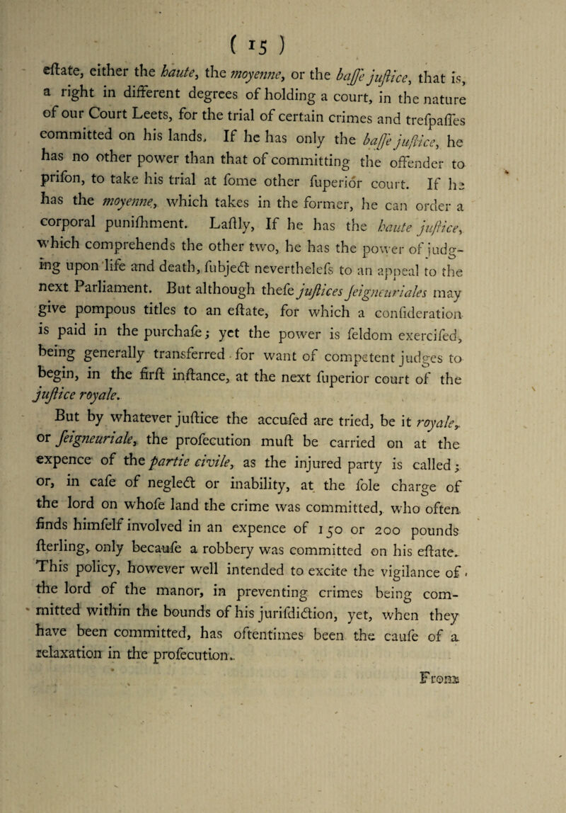 . ; ( *5 ) cftate, either the haute, the moyenne, or the bajfe juftice, that is, a right in different degrees of holding a court, in the nature of our Court Leets, for the trial of certain crimes and trefpaffes committed on his lands. If he has only the bajfe juftice, he has no other power than that of committing the offender to prifon, to take his trial at fome other fuperior court. If he has the moyenne,which takes in the former, he can order a corporal punifhment. Laftly, If he has the haute juftice, which comprehends the other two, he has the power of judg- mg upon life and death, fubjedt neverthelefs to an appeal to the next Parliament. But although thefe jujlices Jeigneurtales may give pompous titles to an eftate, for which a confideration is paid in thepurchafe; yet the power is feldom exercifed, being generally transferred • for want of competent judges to begin, in the firff inftance, at the next fuperior court of the juftice royale. But by whatever juftice the accufed are tried, be it royaler or feigneuriaky the profecution muft be carried on at the expence of thz parti e civile, as the injured party is called; or, in cafe of negledt or inability, at the foie charge of the lord on whofe land the crime was committed, who often, finds himfelf involved in an expence of 150 or 200 pounds fterling, only becaufe a robbery was committed on his eftate. This policy, however well intended to excite the vigilance of. the lord of the manor, in preventing crimes being com¬ mitted within the bounds of his jurifdidtion, yet, when they have been committed, has oftentimes- been the caufe of a idaxation in the profecution.. F 10m