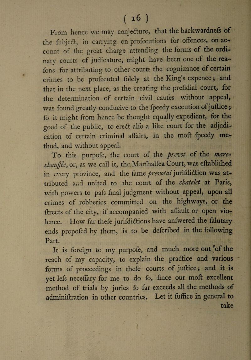 From lienee we may conjecture, that the backwardnefs of the fubjeCt, in carrying on profecutions for offences, on ac¬ count of the great charge attending the forms of the ordi¬ nary courts of judicature, might have been one of the rea- fons for attributing to other courts the cognizance of certain crimes to be profecuted folely at the King’s expence; and that in the next place, as the creating the prefidial court, for the determination of certain civil caufes without appeal, was found greatly conducive to the fpeedy execution of juftice; fo it might from hence be thought equally expedient, for the good of the public, to ereCt alfo a like court for the adjudi¬ cation of certain criminal affairs, in the moft fpeedy me¬ thod, and without appeal. To this purpofe, the court of the prevot of the mare- chaufjee, or, as we call it, the .Marfhalfea Court, was eftablifhed in every province, and the fame prevotal jurifdidtion was at¬ tributed axid united to the court of the chatelet at Paris, with powers to pafs final judgment without appeal, upon all crimes of robberies committed on the highways, or the ftreets of the city, if accompanied with affault or open vio¬ lence. How far thefe jurifdi&ions have anfwered the falutary ends propofed by {hem, is to be deferibed in the following Part. It is foreign to my purpofe, and much more out fof the reach of my capacity, to explain the practice and various forms of proceedings in thefe courts of juftice; and it is yet lefs neceffary for me to do fo, fince our moft excellent method of trials by juries fo far exceeds all the methods of adminiftration in other countries. Let it fuffice in general to take