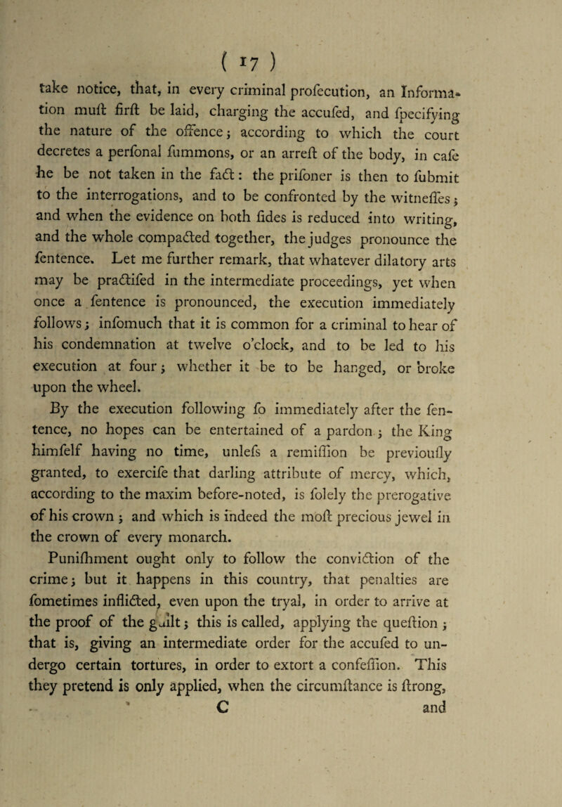 ( *7 ) take notice, that, in every criminal profecution, an Informa* tion muft firft be laid, charging the accufed, and fpecifying the nature of the offence; according to which the court decretes a perfonal fummons, or an arreft of the body, in cafe he be not taken in the fad:: the prifoner is then to fubmit to the interrogations, and to be confronted by the witneffes and when the evidence on both tides is reduced into writing, and the whole compaded together, the judges pronounce the fentence. Let me further remark, that whatever dilatory arts may be pradifed in the intermediate proceedings, yet when once a fentence is pronounced, the execution immediately follows; infomuch that it is common for a criminal to hear of his condemnation at twelve o’clock, and to be led to his execution at four 5 whether it be to be hanged, or broke upon the wheel. By the execution following fo immediately after the fen¬ tence, no hopes can be entertained of a pardon, ; the King himfelf having no time, unlefs a remiffion be previoufly granted, to exercife that darling attribute of mercy, which, according to the maxim before-noted, is folely the prerogative of his crown ; and which is indeed the moil precious jewel in the crown of every monarch. Punifhment ought only to follow the convidion of the crime; but it happens in this country, that penalties are fometimes inflided, even upon the tryal, in order to arrive at the proof of the guilt; this is called, applying the queffion ; that is, giving an intermediate order for the accufed to un¬ dergo certain tortures, in order to extort a confeffion. This they pretend is only applied, when the circumfhnce is ffrong, C and