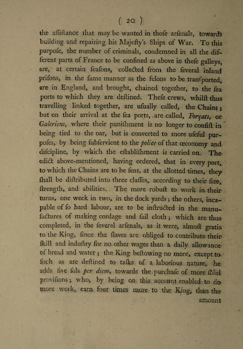 i ■ ( 20 ) the aflifance that may be wanted in thole arfenals, towards building and repairing his Majefy’s Ships of War. To this purpofe, the number of criminals, condemned in all the dif¬ ferent parts of France to be confined as above in thefe galleys, are, at certain feafons, colledted from the feveral inland prifons, in the fame manner as the felons to be tranfported, are in England, and brought, chained together, to the fea ports to which they are defined. Thefe crews, whilf thus travelling linked together, are ufually called, the Chains j but on their arrival at the fea ports, are. called, Forcats, or Galeriens, where their punifhment is no longer to conlift in being tied to the oar, but is converted to more ufeful pur- pofes, by being fubfervient to the police of that ceconomy and difcipline, by which the efablilhment is carried on. The edid above-mentioned, having ordered, that in every port, to which the Chains are to be fent, at the allotted times, they fhall be difributed into three clafies, according to their fize, flrength, and abilities. The more robuf to work in their turns, one week in two, in the dock yards; the others, inca¬ pable of fo hard labour, are to be inftruded in the manu¬ factures of making cordage and fail cloth ; which are thus completed, in the feveral arfenals, as it were, almof gratis to the King, fince the Haves are obliged to contribute their fkill and indufiry for no other wages than a daily allowance of bread and water j the King bellowing no more, except to fuch as are defined to talks of a laborious nature, he adds five fols per diem, towards the purchafe of more i'hlid provilions -t who, by being on this account enabled to do wore woik, earn four times more to the King, than the- amount