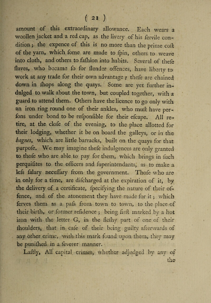 ( 21 ) amount of this extraordinary allowance. Each wears a woollen jacket and a red cap, as the livery of his fervile con¬ dition ; the expence of this is no more than the prime coft of the yarn, which fome are made to fpin, others to weave into cloth, and others to fafhion into habits. Several of thefe flaves, who became fo for flender offences, have liberty to work at any trade for their own advantage ; thefe are chained down in fhops along the quays. Some are yet further in¬ dulged to walk about the town, but coupled together, with a guard to attend them. Others have the licence to go only with an iron ring round one of their ankles, who muft have per- fons under bond to be refponfible for their efcape. All re¬ tire, at the clofe of the evening, to the place allotted for their lodging, whether it be on board the galleys, or in the bagnes, which are little barracks, built on the quays for that purpofe. We may imagine thefe indulgences are only granted to thofe who are able to pay for them, which brings in fuch perquilites to the officers and fuperintendants, as to make a lefs falary neceffary from the government. Thofe who are in only for a time, are difcharged at the expiration of it, by the delivery of a certificate, fpecifying the nature of their of¬ fence, and of the atonement they have made for it; which ferves them as a pais from town to town., to the place of their birth, or former refidence ; being fir ft marked by a hot iron with the letter G, in the ftelhy part of one of their fhoulders, that in cafe of their being guilty afterwards of any other crime, with this mark found upon them, they may be punifhed in a lev-er er manner, L/aftly, All capital crimes, whether adjudged by any of the-