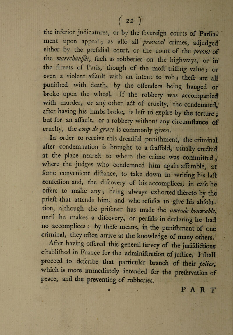 the inferior judicatures, or by the foverelgn courts of Parlla- ' ment upon appeal; as alfo all prevotal crimes, adjudged either by the prefidial court, or the court of the prevot of the marechaujjee,. fuch as robberies on the highways, or in the ftreets of Paris, though of the molt trifling value; or even a violent affault with an intent to rob; thefe are all punilhed with death, by the offenders being hanged or broke upon the wheel. If the robbery was accompanied with murder, or any other att of cruelty, the condemned, after having his limbs broke, is left to expire by the torture; but for an alfault, or a robbery without any circumftance of cruelty, the coup de grace is commonly given. In order to receive this dreadful punilhment, the criminal after condemnation is brought to a fcaffold, ufually eredted at the place neared; to where the crime was committed; where the judges who condemned him again alfemble, at fome convenient didance, to take down in writing his laft eonfeffion and, the dilcovery of his accomplices, in cafe he offers to make any; being always exhorted thereto by the pried; that attends him, and who refules to give his ablolu— tion, although the prifoner has made the amende honorable, until he makes a dilcovery, or perdlls in declaring he had no accomplices : by thefe means, in the punilhment of one criminal, they often arrive at the knowledge of many others* After having offered this general furvey of the jurifdidtions eftablilhed in France for the adminiftration of juftice, I fhall proceed to delcribe that particular branch of their police, which is more immediately intended for the prefervation of peace, and the preventing of robberies. PART