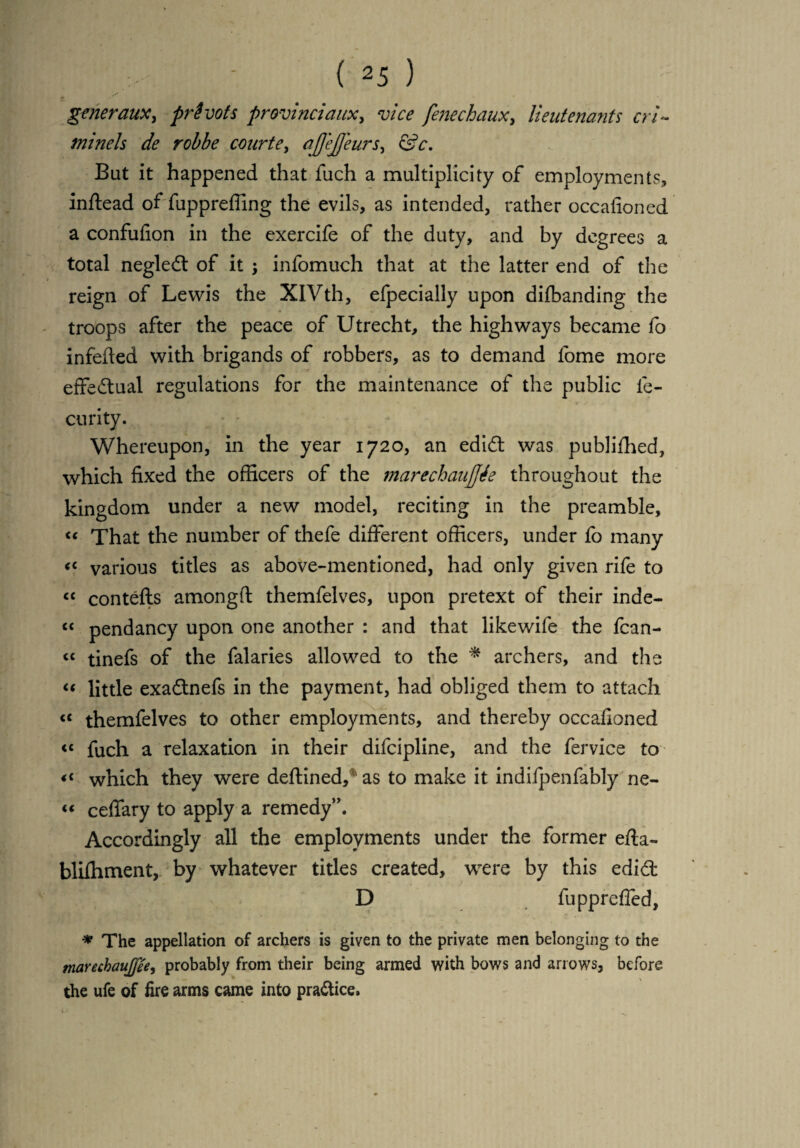 generaux, privots provinciaux, vice fenechaux, lieutenants cri~ minels de robbe courte> ajjejfeurs, <SV. But it happened that fuch a multiplicity of employments, inftead of fuppreffing the evils, as intended, rather occafioned a confufion in the exercife of the duty, and by degrees a total negledt of it ; infomuch that at the latter end of the reign of Lewis the XlVth, efpecially upon difbanding the troops after the peace of Utrecht, the highways became fo infefted with brigands of robbers, as to demand lbme more effectual regulations for the maintenance of the public le- curity. Whereupon, in the year 1720, an edidt was publifhed, which fixed the officers of the marechaujftfe throughout the kingdom under a new model, reciting in the preamble, « That the number of thefe different officers, under fo many « various titles as above-mentioned, had only given rife to “ contefts amongft themfelves, upon pretext of their inde- “ pendancy upon one another : and that likewife the fcan- “ tinefs of the falaries allowed to the * archers, and the « little exadtnefs in the payment, had obliged them to attach <c themfelves to other employments, and thereby occafioned <c fuch a relaxation in their difcipline, and the fervice to <c which they were deftined/ as to make it indifpenfably ne- « ceffary to apply a remedy”. Accordingly all the employments under the former efta- blifhment, by whatever titles created, were by this edidt D fuppreffed, * The appellation of archers is given to the private men belonging to the marecbaujfee, probably from their being armed with bows and arrows, before, the ufe of fire arms came into practice.