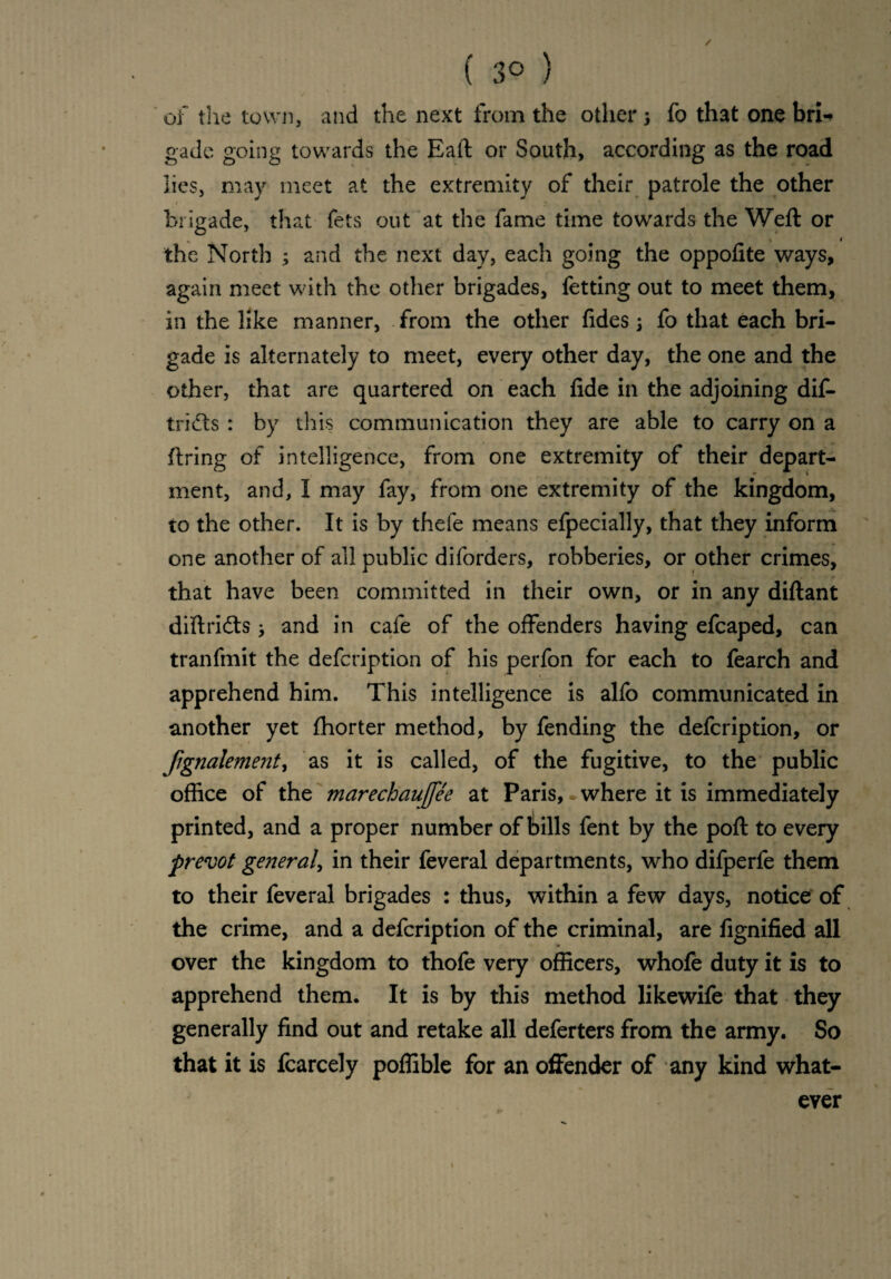 of the town, and the next from the others fo that one bri-» gade going towards the Eaft or South, according as the road lies, may meet at the extremity of their patrole the other brigade, that fets out at the fame time towards the Weft or „ i the North ; and the next day, each going the oppofite ways, again meet with the other brigades, fetting out to meet them, in the like manner, from the other fides s fo that each bri¬ gade is alternately to meet, every other day, the one and the other, that are quartered on each fide in the adjoining dif- trifts : by this communication they are able to carry on a firing of intelligence, from one extremity of their depart¬ ment, and, I may fay, from one extremity of the kingdom, to the other. It is by thefe means efpecially, that they inform one another of all public diforders, robberies, or other crimes, that have been committed in their own, or in any diftant diftricfts , and in cafe of the offenders having efcaped, can tranfmit the defcription of his perfon for each to fearch and apprehend him. This intelligence is alfo communicated in another yet ftiorter method, by fending the defcription, or fignalement, as it is called, of the fugitive, to the public office of the marechauffee at Paris, where it is immediately printed, and a proper number of bills fent by the poft to every prevot general, in their feveral departments, who dilperfe them to their feveral brigades : thus, within a few days, notice of the crime, and a defcription of the criminal, are fignified all over the kingdom to thofe very officers, whole duty it is to apprehend them. It is by this method likewife that they generally find out and retake all deferters from the army. So that it is fcarcely poflible for an offender of any kind what¬ ever