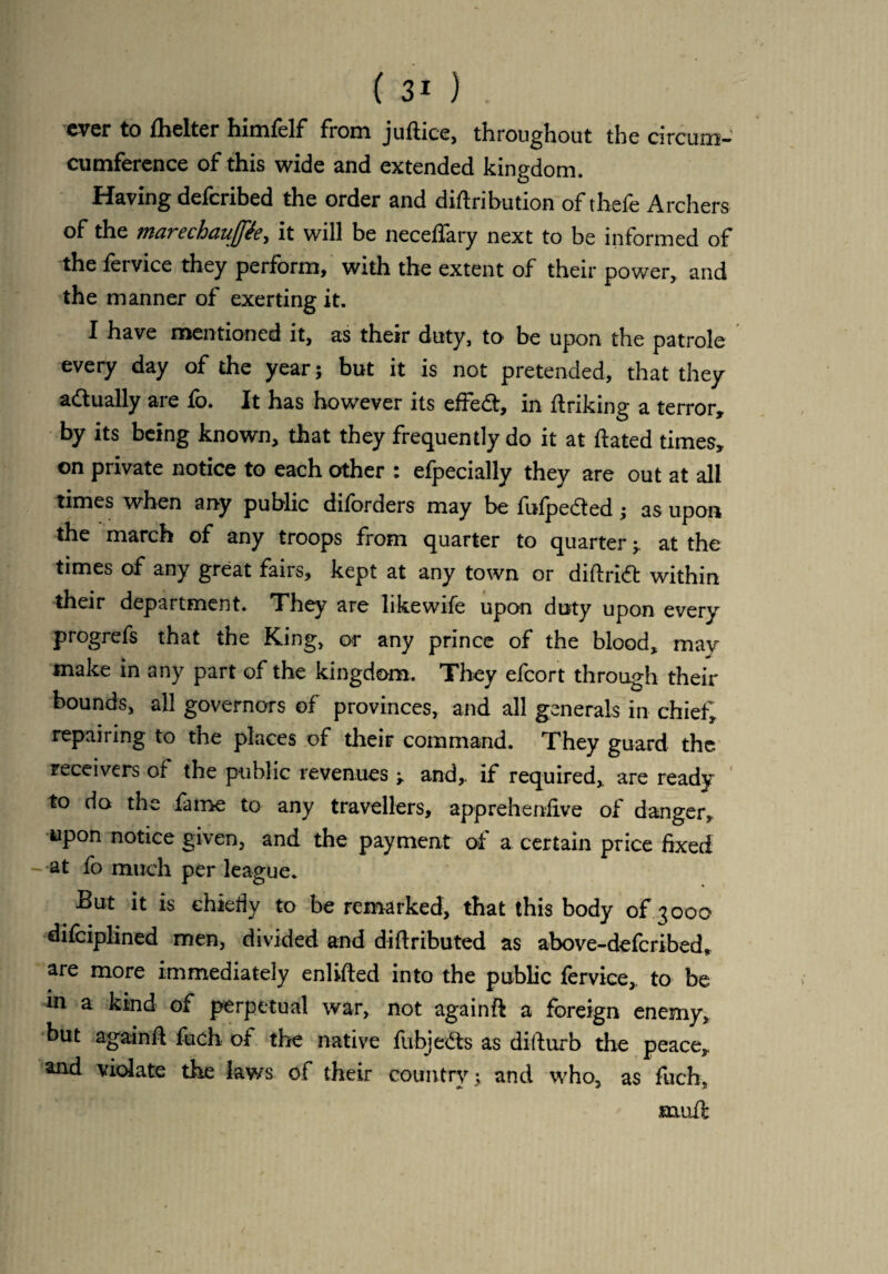 ever to fhelter himfelf from juftice, throughout the circum- cumference of this wide and extended kingdom. Having defcribed the order and distribution of thefe Archers of the marechauffie, it will be neceflary next to be informed of the fervice they perform, with the extent of their power, and the manner of exerting it. I have mentioned it, as their duty, to1 be upon the patrole every day of the year; but it is not pretended, that they actually are fo. It has however its effect, in linking a terror, by its being known, that they frequently do it at ftated times, on private notice to each other : efpecially they are out at all times when any public diforders may be fufpe&ed; as upon the march of any troops from quarter to quarter ; at the times of any great fairs, kept at any town or diftridt within their department. They are likewife upon duty upon every progrefs that the King, or any prince of the blood, may make in any part of the kingdom. They efcort through their bounds, all governors of provinces, and all generals in chief, repairing to the places of their command. They guard the receivers of the public revenues ; and, if required, are ready to do the fame to any travellers, apprehensive of danger, upon notice given, and the payment of a certain price fixed - at fo much per league. But it is chiefly to be remarked, that this body of 3000 difeiplined men, divided and diftributed as above-deferibed, are more immediately enlifted into the public fervice, to be in a kind of perpetual war, not againft a foreign enemy, but againft fuch of the native fubjedts as disturb the peace, and violate the laws of their country ; and who, as fuch, muft