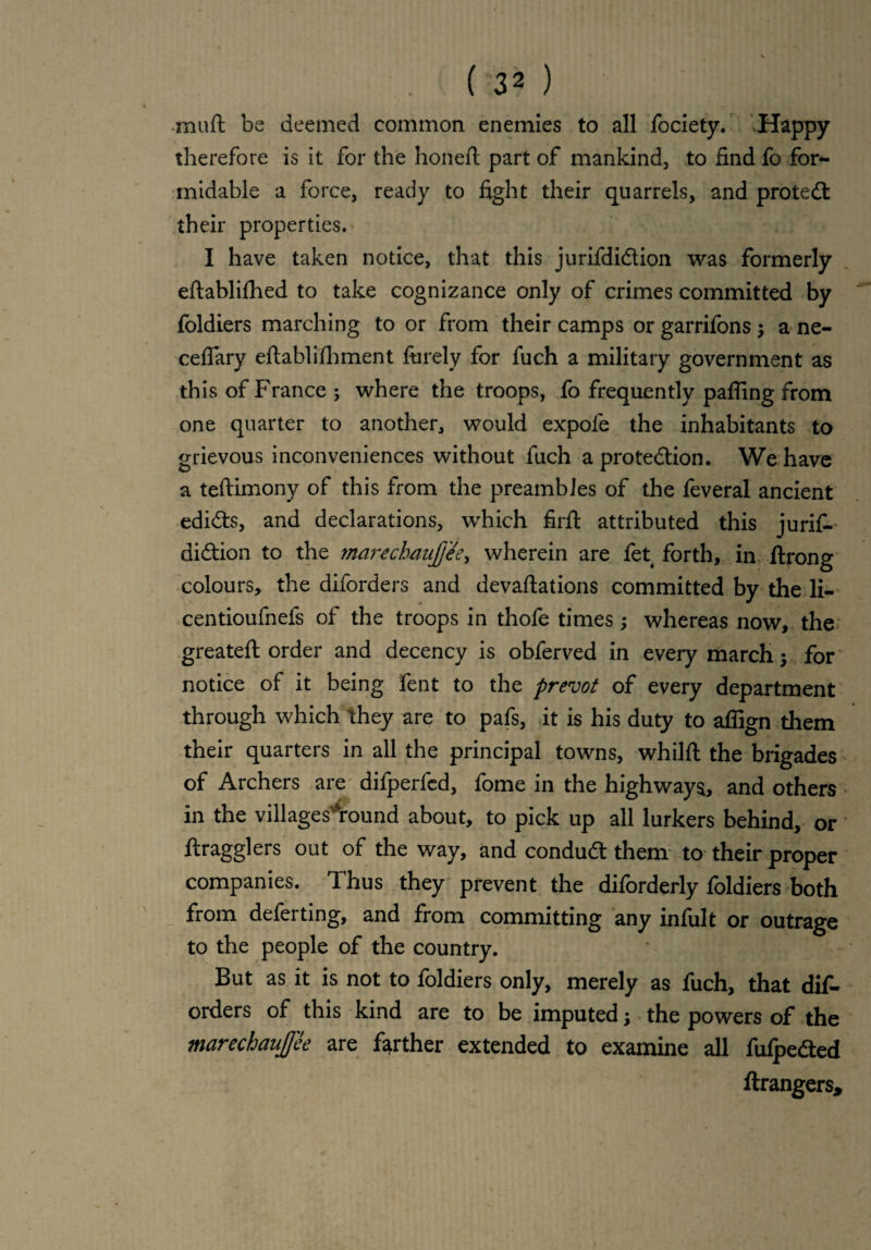 ( 3 2 ) muft be deemed common enemies to all fociety. Happy therefore is it for the honeft part of mankind, to find fo for¬ midable a force, ready to fight their quarrels, and protect their properties. I have taken notice, that this jurifdiCtion was formerly eftablifhed to take cognizance only of crimes committed by foldiers marching to or from their camps or garrifons $ a ne- ceflary eftablifhment finely for fuch a military government as this of France ; where the troops, fo frequently paffing from one quarter to another, would expofe the inhabitants to grievous inconveniences without fuch a protection. We have a tefiimony of this from the preambles of the feveral ancient edicts, and declarations, which firft attributed this jurif- diCtion to the marechaujjee, wherein are fet forth, in ftrong colours, the diforders and devaftations committed by the li- centioufnefs of the troops in thofe times; whereas now, the greateft order and decency is obferved in every march$ for notice of it being fent to the prevot of every department through which they are to pafs, it is his duty to afiign them their quarters in all the principal towns, whilft the brigades of Archers are difperfed, fome in the highways, and others in the villagesAound about, to pick up all lurkers behind, or ftragglers out of the way, and conduCt them to their proper companies. Thus they prevent the diforderly foldiers both from deferting, and from committing any infult or outrage to the people of the country. But as it is not to foldiers only, merely as fuch, that dif¬ orders of this kind are to be imputed; the powers of the marechanjfce are farther extended to examine all fufpeCted ftrangers.