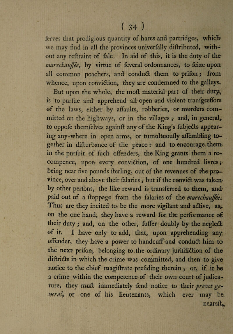 ferves that prodigious quantity of hares and partridges, which: we may find in all the provinces univerfally diftributed, with¬ out any reftraint of fale, In aid of this, it is the duty of the marechauff'ee> by virtue of feveral ordonnances, to feize upon all common poachers, and conduct them to prifon; from whence, upon convidtion, they are condemned to the galleys. But upon the whole, the molt material part of their duty^ is to purfue and apprehend all'open and violent tranfgreffors of the laws, either by affaults, robberies, or murders com¬ mitted on the highways, or in the villages ; and, in general* to oppofe themfelves againft any of the Kings fubjedts appear¬ ing any-where in open arms, or tumulfcuoufly affembling to¬ gether in difturbance of the peace : and to encourage them* in the purfuit of fuch offenders, the King grants them a re- compence, upon every conviction, of one hundred livres y being near five pounds fterling, out of the revenues of the pro¬ vince, over and above their falaries; but if the convidt was taker* by other perfons, the like reward is transferred to them, and paid out of a ftoppage from the falaries of the marechaujfe*. Thus are they incited to. be the more vigilant and adtive, as>. on the one hand^ they have a reward for the performance of their duty; and, on the other, fuffer doubly by the negledt of it. I have only to add, that, upon apprehending any offender, they have a power to handcuff and condudt him to the next prifon, belonging to.the ordinary jurifdidlion of the diflridts in which the crime was committed, and then to give notice to the chief magiftrate prefiding therein > or, if it be a crime within the competence of their own-court of judica¬ ture, they mud immediately fend notice to their prevot ge~ nera!y or one of his lieutenants, which ever may be neared*.