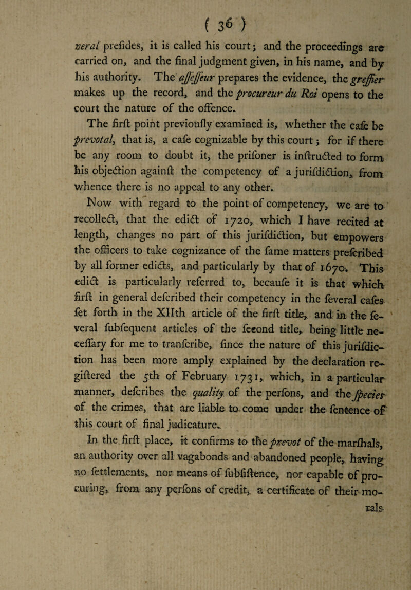 neral prefides, it is called his court \ and the proceedings are carried on, and the final judgment given, in his name, and by his authority. The aJJe/Jeur prepares the evidence, thegreffier makes up the record, and the procureur du Roi opens to the court the nature of the offence. The firfl point previoufly examined is, whether the cafe be prevotal, that is, a cafe cognizable by this courty for if there be any room to doubt it, the prifoner is inflruded to form his objedion againft the competency of a jurifdidion, from whence there is no appeal to any other. Now with regard to the point of competency,, we are to recoiled, that the edid of 1720, which I have recited at length, changes no part of this jurifdidion, but empowers the officers to take cognizance of the fame matters prefcribed by all former edids, and particularly by that of 1670. This edid is particularly referred to, becaufe it is that which firfl in general defcribed their competency in the feveral cafes fet forth in the Xllth article of the firfl title, and in the fe¬ veral fubfequent articles of the feeond title,, being little ne- ceffary for me to tranfcribe, fince the nature of this jurifdic- tion has been more amply explained by the declaration re¬ gistered the 5th of February 1731, which, in a particular manner, defcribes the quality of the perfbns, and the fpecies ©f the crimes, that are liable to come under the fentence of this court of final judicature. In the firfl place, it confirms to the pvevof of the marfhals, an authority over all vagabonds and abandoned people, having no fettlements, nor means of fubfiftence, nor capable of pro¬ curing, from any perfons of credit, a certificate of their mo¬ rals