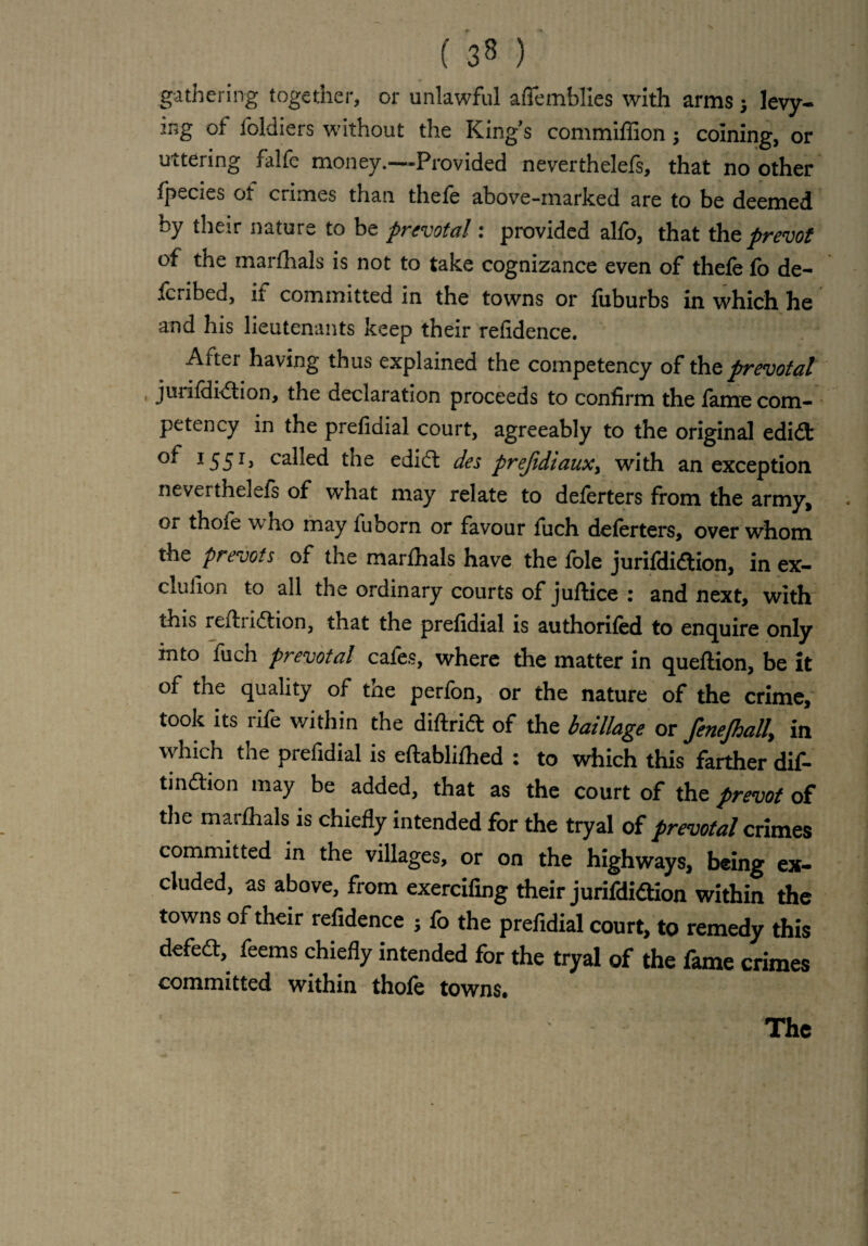 gathering together, or unlawful aflemblles with arms j levy¬ ing of foldiers without the Kings commiffion coining, or uttering falfe money.—Provided neverthelefs, that no other fpecies ot crimes than thele above-marked are to be deemed by their nature to be prevotal: provided alfo, that the prevot of the marlhals is not to take cognizance even of thele fo de- fcribed, ii committed in the towns or fiiburbs in which he and his lieutenants keep their refidence. After having thus explained the competency of the prevotal jurildidtion, the declaration proceeds to confirm the lame com¬ petency in the prefidial court, agreeably to the original edidt I55I> called the edidl des prejidtaux> with an exception neverthelefs of what may relate to delerters from the army, or thole who may fuborn or favour fuch deferters, over whom the prevots of the marlhals have the lole jurildidtion, in ex- clulion to all the ordinary courts of juftice : and next, with this refhidtion, that the prefidial is authorifed to enquire only into fuch prevotal cales, where the matter in queltion, be it of tne quality of the perfon, or the nature of the crime, took its lile within the diftridt of the baillage or fenejhally in which the prefidial is eftablilhed : to which this farther dif- tindtion may be added, that as the court of the prevot of the marlhals is chiefly intended for the tryal of prevotal crimes committed in the villages, or on the highways, being ex¬ cluded, as above, from exercifmg their jurifdidtion within the towns of their refidence 5 fo the prefidial court, to remedy this defedt, feems chiefly intended for the tryal of the fame crimes committed within thole towns. The